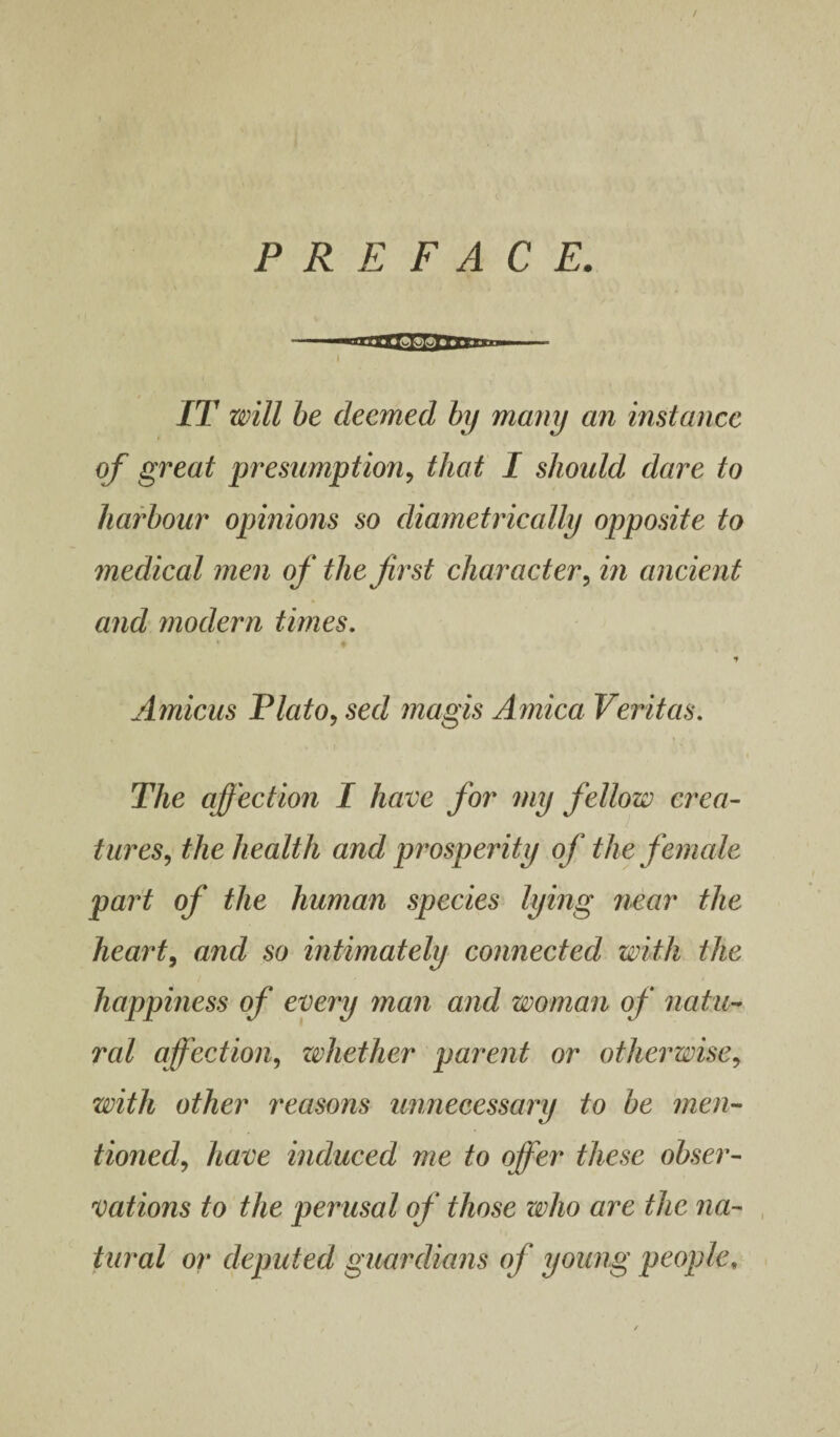 PREFACE. I IT will be deemed by many an instance of great presumption, that I should dare to harbour opinions so diametrically opposite to medical men of the first character, in ancient and modern times. * Amicus Plato, sed magis Arnica Veritas. The affection I have for my fellow crea¬ tures, the health and prosperity of the female part of the human species lying near the heart, and so intimately connected with the happiness of every man and woman of natu¬ ral affection, whether parent or otherwise, with other reasons unnecessary to be men¬ tioned, have induced me to offer these obser¬ vations to the perusal of those who are the na¬ tural or deputed guardians of young people,