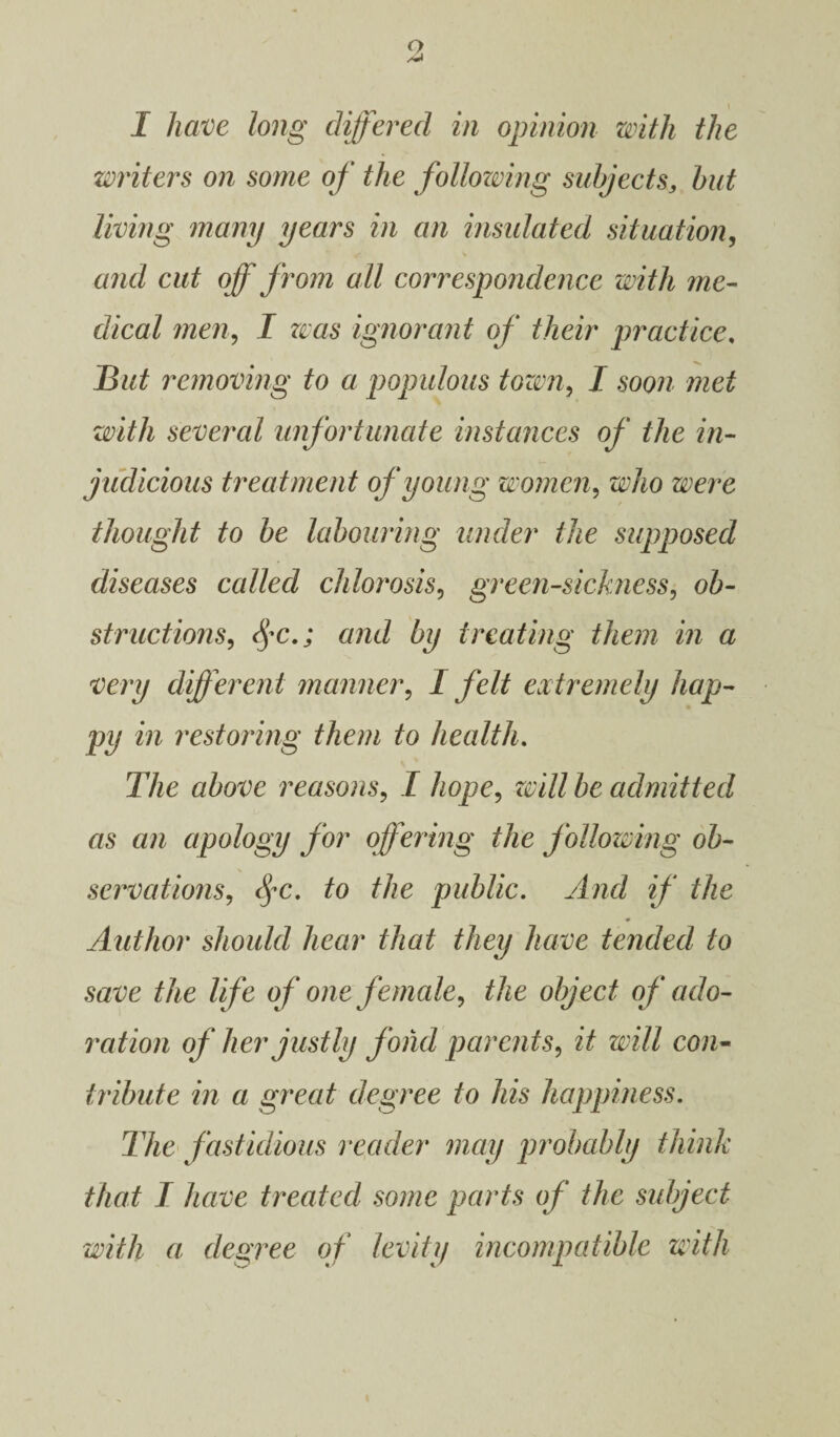 I have long differed in opinion with the writers on some of the following subjects, but living many years in an insulated situation, and cut off from all correspondence with me¬ dical men, I was ignorant of their practice. But removing to a populous tozm, I soon met with several unfortunate instances of the in¬ judicious treatment of young women, who were thought to be labouring under the supposed diseases called chlorosis, green-sickness, ob¬ structions, $c.; and by treating them in a very different manner, I felt extremely hap¬ py in restoring them to health. The above reasons, I hope, will be admitted as an apology for offering the following ob¬ servations, fc. to the public. And if the Author should hear that they have tended to save the life of one female, the object of ado¬ ration of her justly fond parents, it will con¬ tribute in a great degree to his happiness. The fastidious reader may probably think that I have treated some parts of the subject with a degree of levity incompatible with