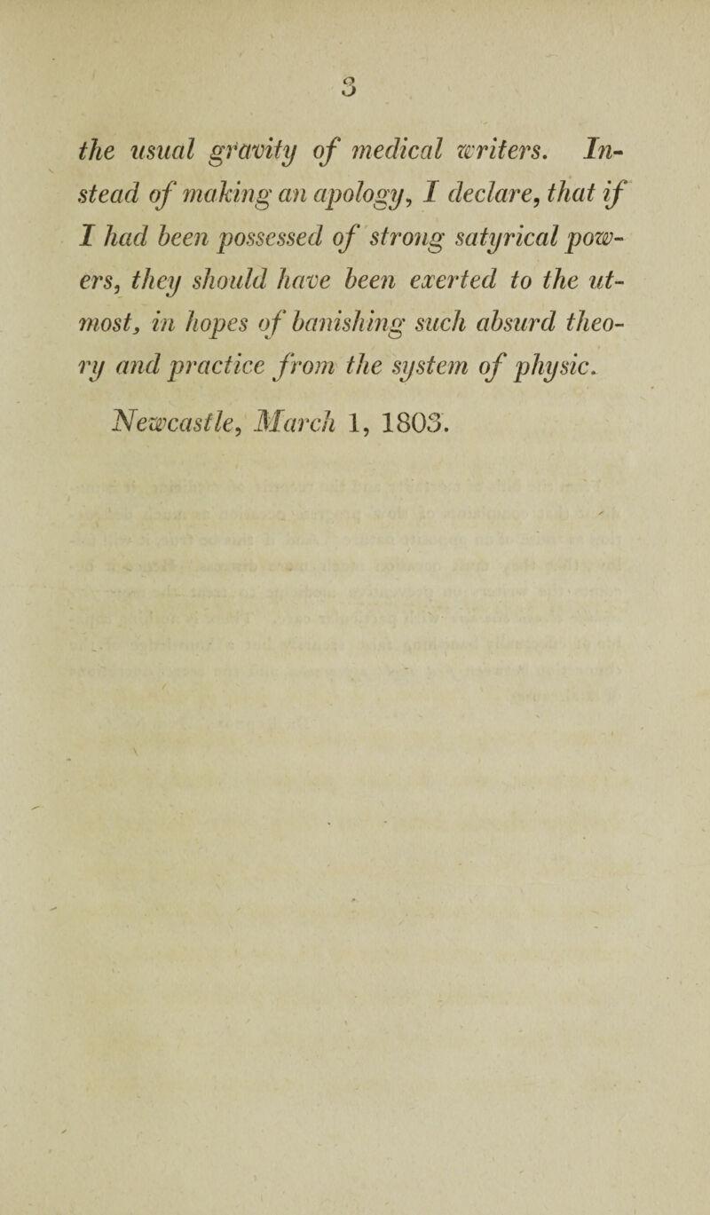 the usual gravity of medical writers. In¬ stead of making an apology, J declare, that if I had been possessed of strong satyrical pow¬ ers, they should have been exerted to the ut¬ most, in hopes of banishing such absurd theo¬ ry and practice from the system of physic.