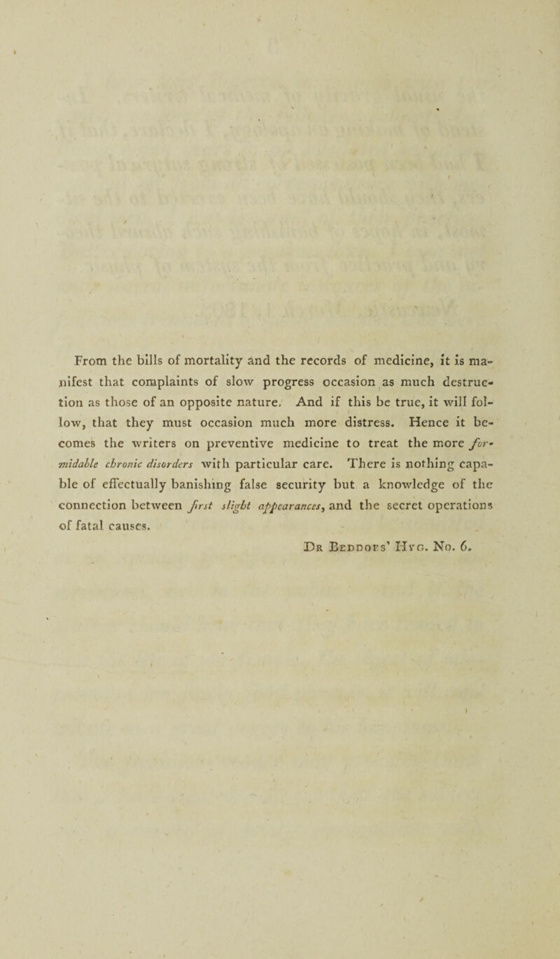 From the bills of mortality and the records of medicine, it is ma¬ nifest that complaints of slow progress occasion as much destruc¬ tion as those of an opposite nature. And if this be true, it will fol¬ low, that they must occasion much more distress. Hence it be¬ comes the writers on preventive medicine to treat the more for¬ midable chronic disorders with particular care. There is nothing capa¬ ble of effectually banishing false security but a knowledge of the connection between first slight appearances, and the secret operations of fatal causes. Dr Beddoes’ Hvc. No. 6.