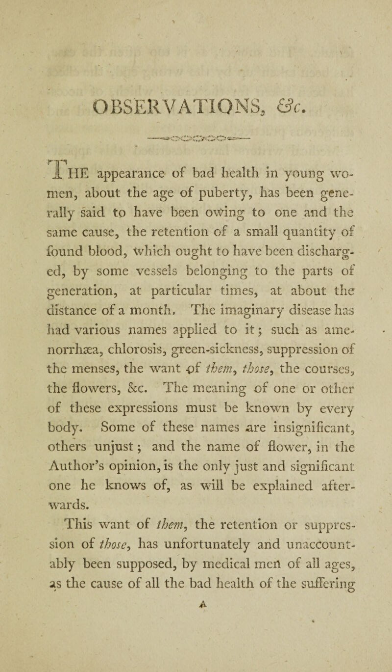 OBSERVATIONS, &c. -,■«-*- '”»»■, *-<r-*,1rt>u',r ***r *— J[ HE appearance of bad health in young wo¬ men, about the age of puberty, has been gene¬ rally said to have been owing to one and the same cause, the retention of a small quantity of found blood, which ought to have been discharg¬ ed, by some vessels belonging to the parts of generation, at particular times, at about the distance of a month. The imaginary disease has had various names applied to it ; such as ame- norrhaea, chlorosis, green-sickness, suppression of the menses, the want -pf them, those, the courses, the flowers, &c. The meaning of one or other of these expressions must be known by every body. Some of these names cire insignificant, others unjust; and the name of flower, in the Author’s opinion, is the only just and significant one he knows of, as will be explained after¬ wards. This want of them, the retention or suppres¬ sion of those, has unfortunately and unaccount¬ ably been supposed, by medical men of all ages, as the cause of all the bad health of the suffering A