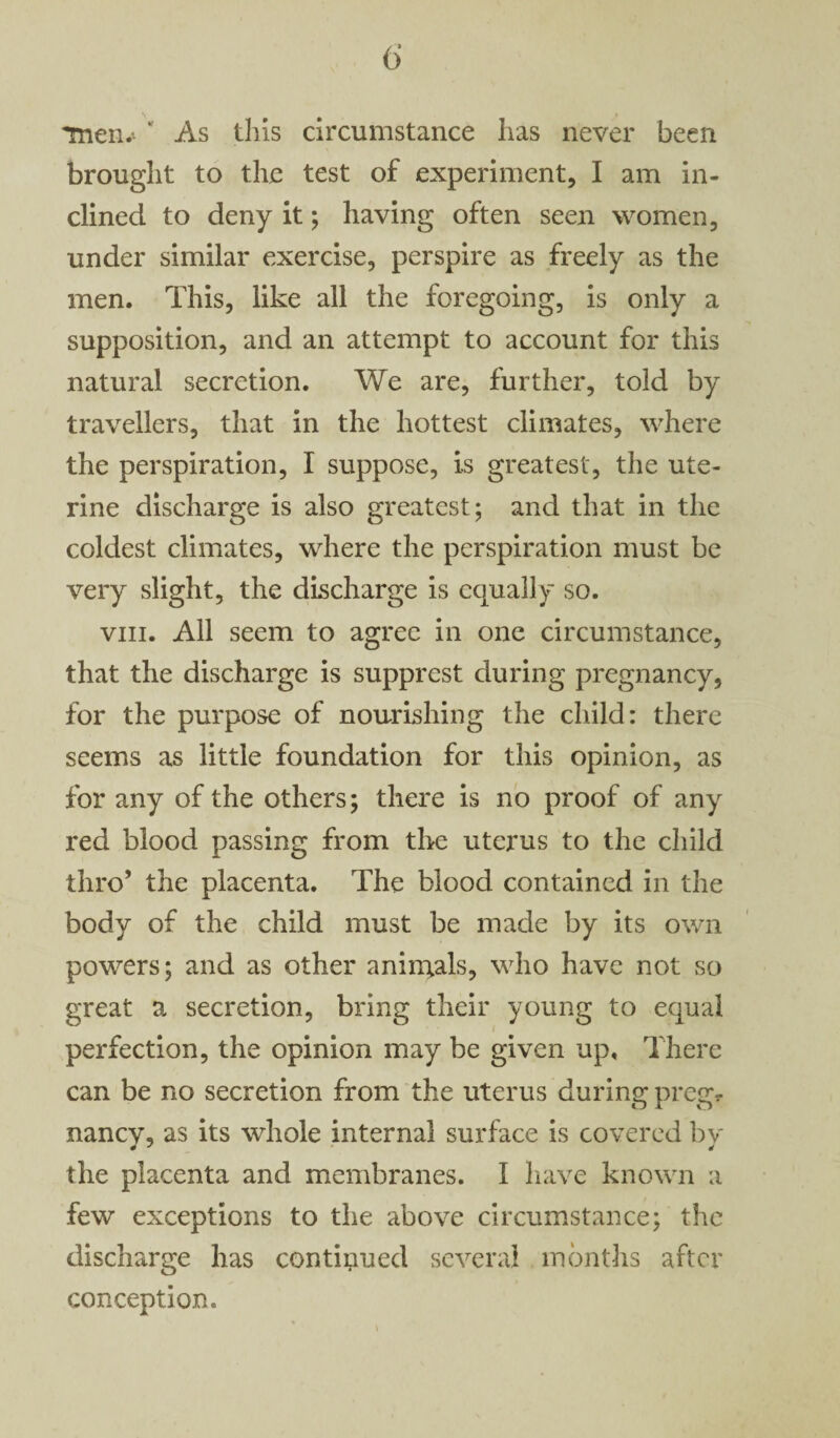 Tnem ' As this circumstance has never been brought to the test of experiment, I am in¬ clined to deny it; having often seen women, under similar exercise, perspire as freely as the men. This, like all the foregoing, is only a supposition, and an attempt to account for this natural secretion. We are, further, told by travellers, that in the hottest climates, where the perspiration, I suppose, is greatest, the ute¬ rine discharge is also greatest; and that in the coldest climates, where the perspiration must be very slight, the discharge is equally so. viii. All seem to agree in one circumstance, that the discharge is supprest during pregnancy, for the purpose of nourishing the child: there seems as little foundation for this opinion, as for any of the others; there is no proof of any red blood passing from the uterus to the child thro’ the placenta. The blood contained in the body of the child must be made by its own powers; and as other animals, who have not so great a secretion, bring their young to equal perfection, the opinion may be given up. There can be no secretion from the uterus during pregr nancy, as its whole internal surface is covered by the placenta and membranes. I have known a few exceptions to the above circumstance; the discharge has continued several months after conception.