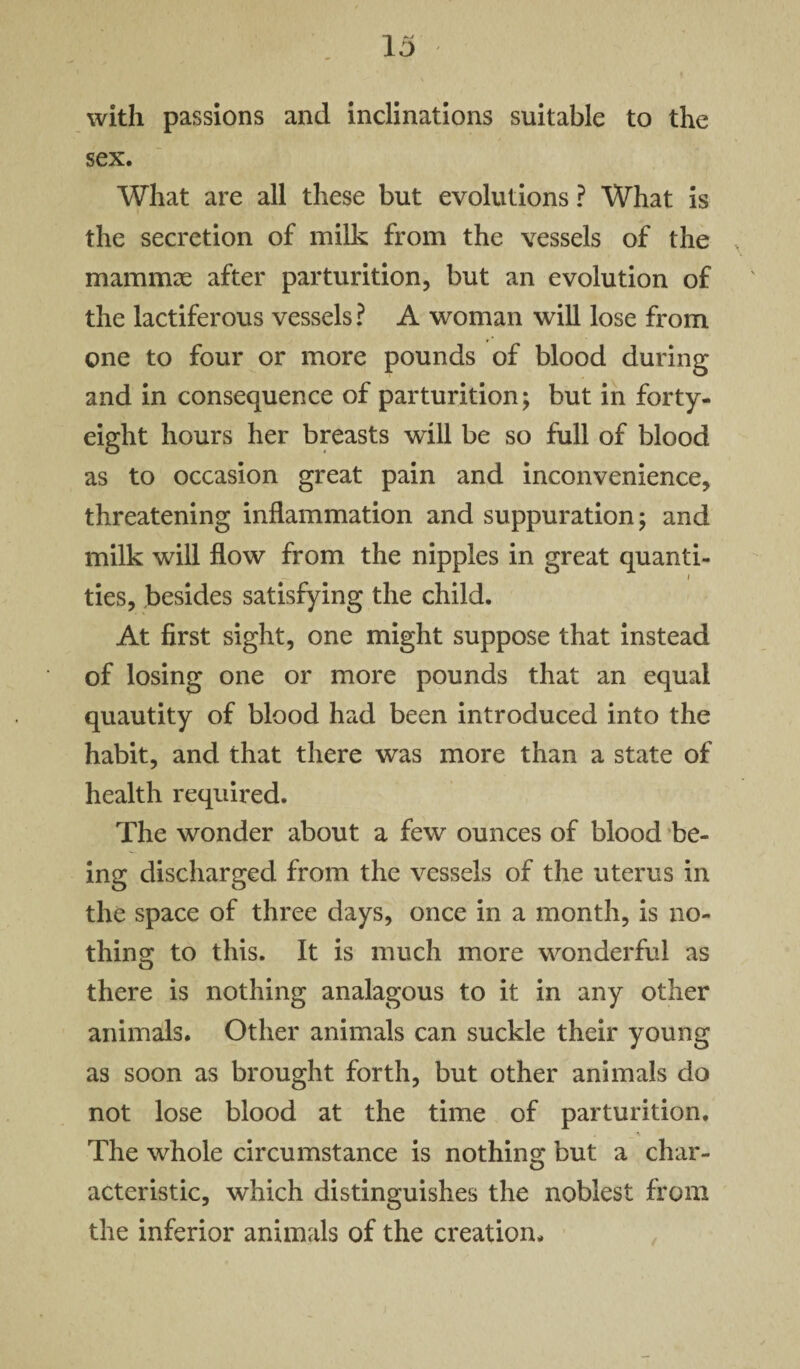 with passions and inclinations suitable to the sex. What are all these but evolutions ? What is the secretion of milk from the vessels of the mammae after parturition, but an evolution of the lactiferous vessels? A woman will lose from one to four or more pounds of blood during and in consequence of parturition; but in forty- eight hours her breasts will be so full of blood as to occasion great pain and inconvenience, threatening inflammation and suppuration; and milk will flow from the nipples in great quanti¬ ties, besides satisfying the child. At first sight, one might suppose that instead of losing one or more pounds that an equal quautity of blood had been introduced into the habit, and that there was more than a state of health required. The wonder about a few ounces of blood be¬ ing discharged from the vessels of the uterus in the space of three days, once in a month, is no¬ thing to this. It is much more wonderful as there is nothing analagous to it in any other animals. Other animals can suckle their young as soon as brought forth, but other animals do not lose blood at the time of parturition. The whole circumstance is nothing but a char¬ acteristic, which distinguishes the noblest from the inferior animals of the creation.