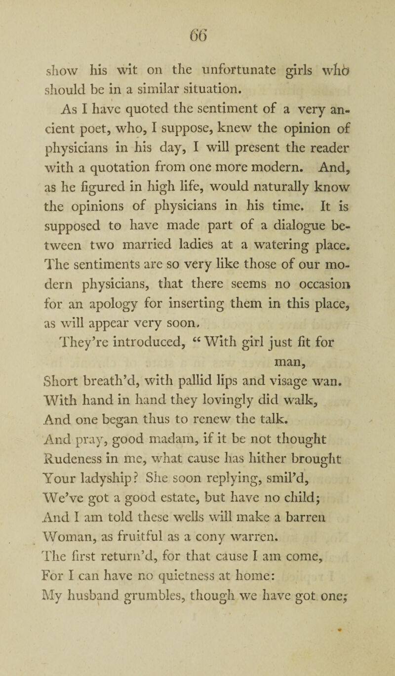 show his wit on the unfortunate girls whb should be in a similar situation. i As I have quoted the sentiment of a very an¬ cient poet, who, I suppose, knew the opinion of physicians in his day, I will present the reader with a quotation from one more modern. And, as he figured in high life, would naturally know the opinions of physicians in his time. It is supposed to have made part of a dialogue be¬ tween two married ladies at a watering place. The sentiments are so very like those of our mo¬ dern physicians, that there seems no occasion for an apology for inserting them in this place, as will appear very soon. They’re introduced, “ With girl just fit for man. Short breath’d, with pallid lips and visage wan. With hand in hand they lovingly did walk. And one began thus to renew the talk. And pray, good madam, if it be not thought Rudeness in me, what cause has hither brought Your ladyship? She soon replying, smil’d. We’ve got a good estate, but have no child; And I am told these wells will make a barren Woman, as fruitful as a cony warren. The first return’d, for that cause I am come. For I can have no quietness at home: My husband grumbles, though we have got one;