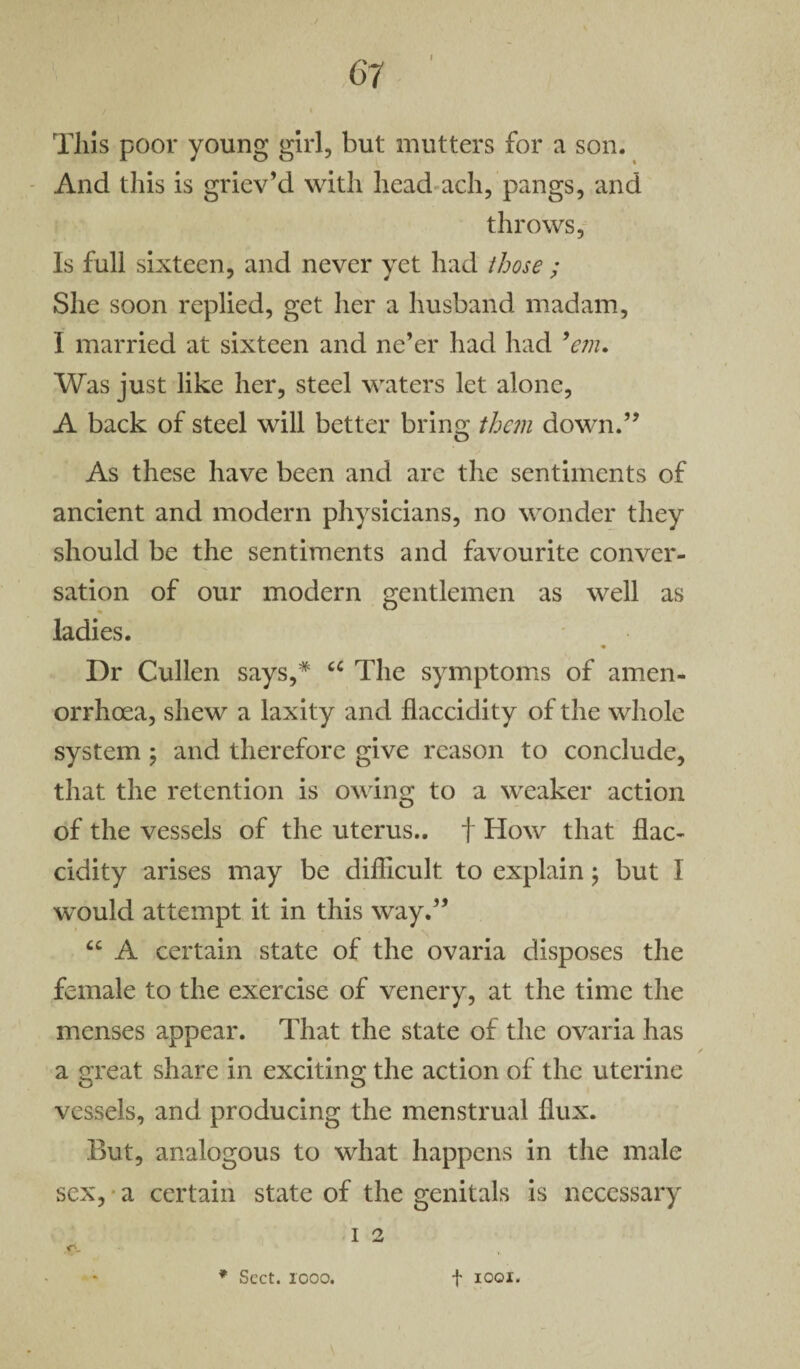 This poor young girl, but mutters for a son. And this is griev’d with head ach, pangs, and throws, Is full sixteen, and never yet had those ; She soon replied, get her a husband madam, I married at sixteen and ne’er had had 'em. Was just like her, steel waters let alone, A back of steel will better bring them down.” As these have been and are the sentiments of ancient and modern physicians, no wonder they should be the sentiments and favourite conver¬ sation of our modern gentlemen as well as ladies. Dr Cullen says,* u The symptoms of amen- orrhoea, shew a laxity and flaccidity of the whole system $ and therefore give reason to conclude, that the retention is owing to a weaker action of the vessels of the uterus., f How that flac¬ cidity arises may be difficult to explain 5 but I would attempt it in this way.” “ A certain state of the ovaria disposes the female to the exercise of venery, at the time the menses appear. That the state of the ovaria has a great share in exciting the action of the uterine vessels, and producing the menstrual flux. But, analogous to what happens in the male sex, a certain state of the genitals is necessary 1 2 r- * Sect. 1000. f 1001.