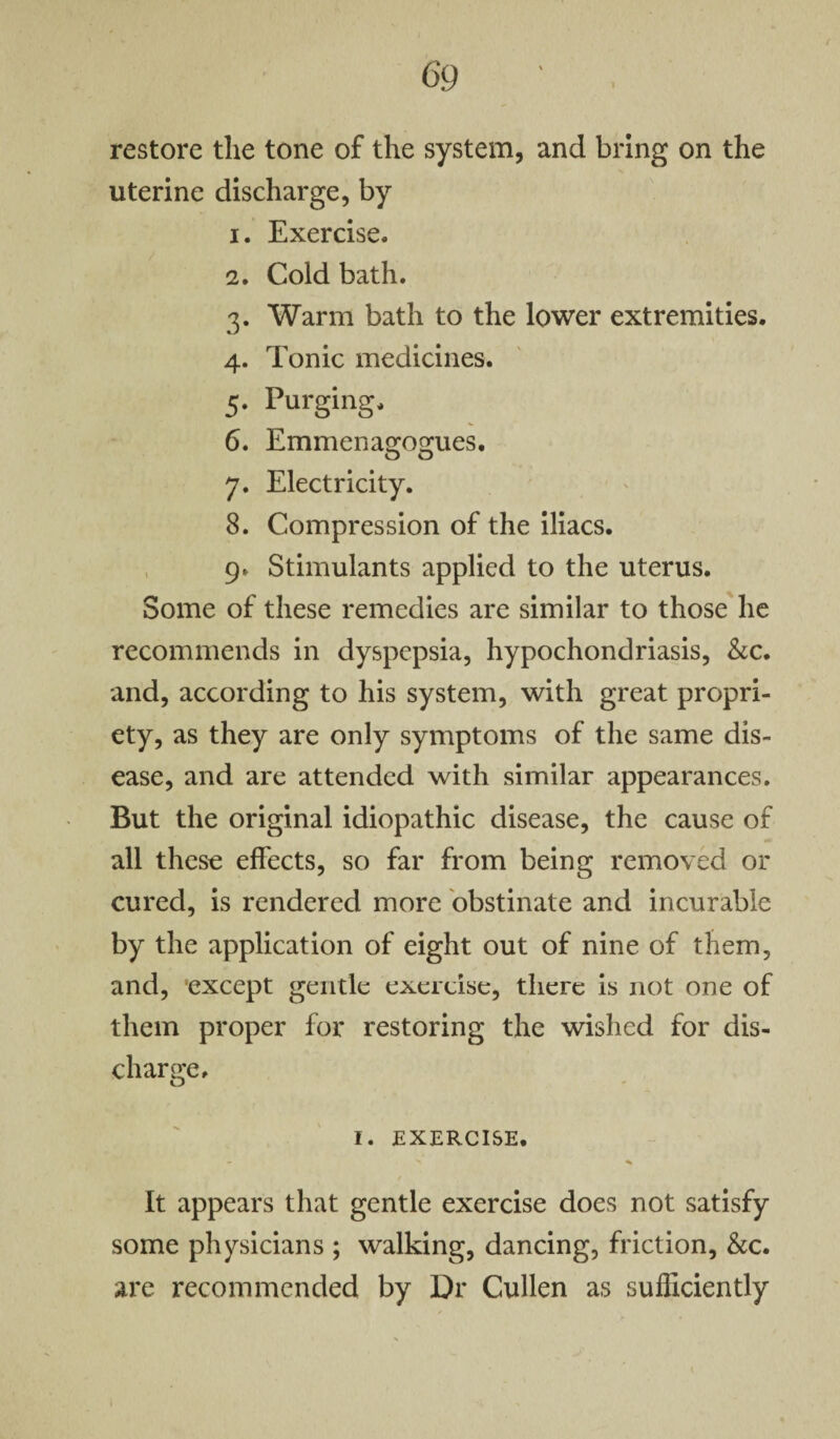 restore the tone of the system, and bring on the uterine discharge, by 1. Exercise. 2. Cold bath. 3. Warm bath to the lower extremities. 4. Tonic medicines. 5. Purging. 6. Emmenagogues. 7. Electricity. 8. Compression of the iliacs. 9. Stimulants applied to the uterus. Some of these remedies are similar to those he recommends in dyspepsia, hypochondriasis, &c. and, according to his system, with great propri¬ ety, as they are only symptoms of the same dis¬ ease, and are attended with similar appearances. But the original idiopathic disease, the cause of all these effects, so far from being removed or cured, is rendered more obstinate and incurable by the application of eight out of nine of them, and, except gentle exercise, there is not one of them proper for restoring the wished for dis¬ charge. I. EXERCISE. - > ^ It appears that gentle exercise does not satisfy some physicians ; walking, dancing, friction, &c. are recommended by Dr Cullen as sufficiently