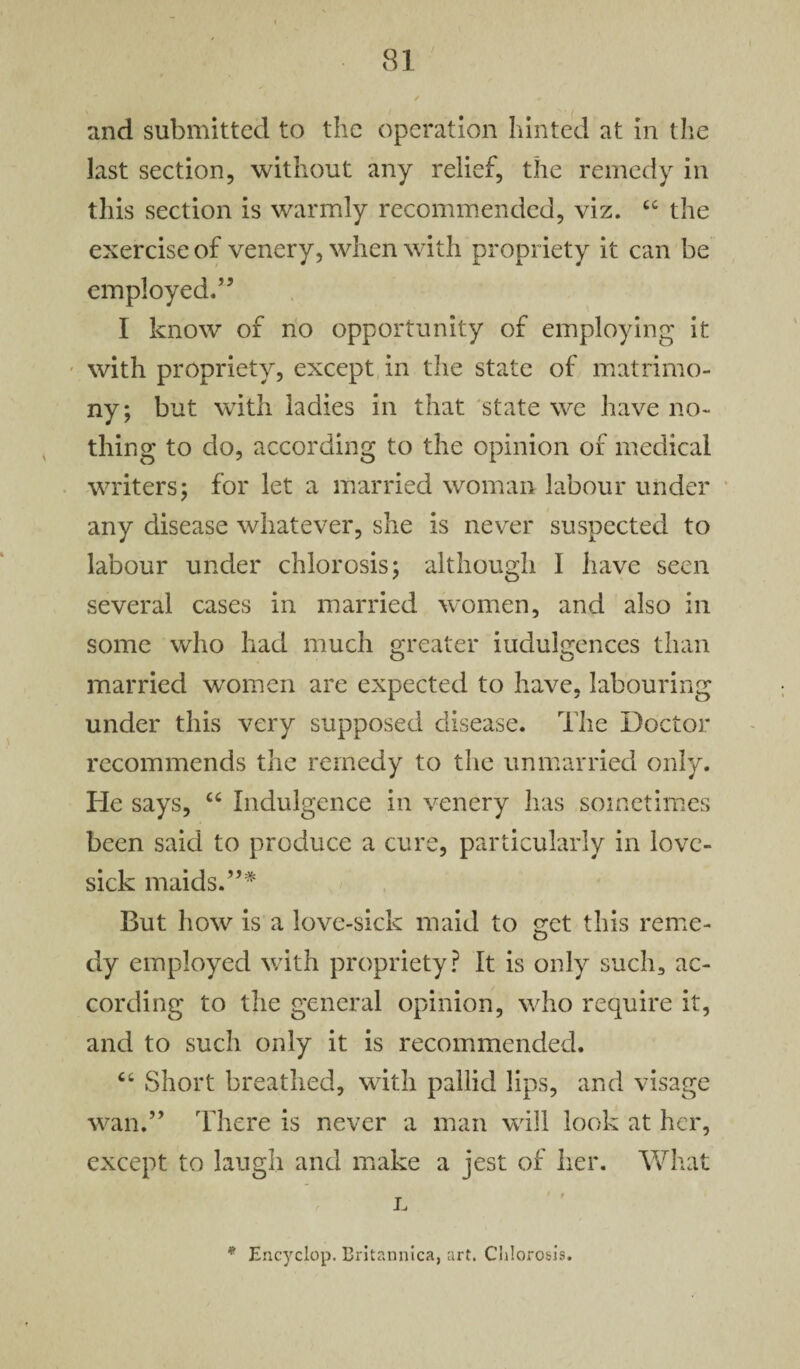 and submitted to the operation hinted at in the last section, without any relief, the remedy in this section is warmly recommended, viz. C£ the exercise of venery, when with propriety it can be employed.” I know of no opportunity of employing it with propriety, except in the state of matrimo¬ ny; but with ladies in that state we have no¬ thing to do, according to the opinion of medical writers; for let a married woman labour under any disease whatever, she is never suspected to labour under chlorosis; although I have seen several cases in married women, and also in some who had much greater iudulgences than married women are expected to have, labouring under this very supposed disease. The Doctor recommends the remedy to the unmarried only. He says, “ Indulgence in venery has sometimes been said to produce a cure, particularly in love¬ sick maids.”* But how is a love-sick maid to ^et this reme- dy employed with propriety? It is only such, ac¬ cording to the general opinion, who require it, and to such only it is recommended. “ Short breathed, with pallid lips, and visage wan.” There is never a man will look at her, except to laugh and make a jest of her. What L * Encyclop. Britannica, art. Chlorosis.