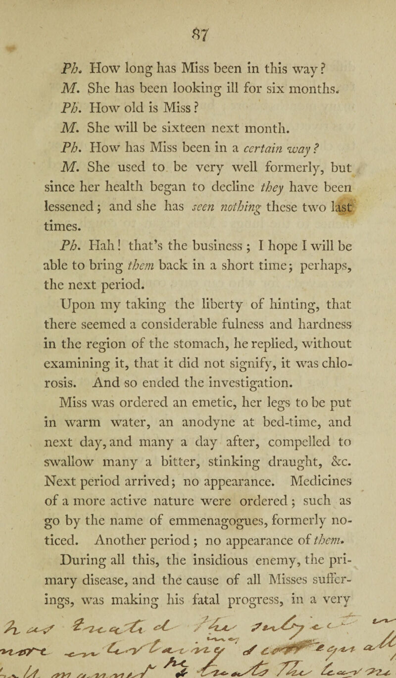 Ph, How long has Miss been in this way i ? M. She has been looking ill for six months. Ph. How old is Miss ? M. She will be sixteen next month. Ph. How has Miss been in a certain way ? M. She used to be very well formerly, but since her health began to decline they have been lessened; and she has seen nothing these two last times. Ph. Hah! that’s the business ; I hope I will be able to bring them back in a short time; perhaps, the next period. Upon my taking the liberty of hinting, that there seemed a considerable fulness and hardness in the region of the stomach, he replied, without examining it, that it did not signify, it was chlo¬ rosis. And so ended the investigation. Miss was ordered an emetic, her legs to be put in warm water, an anodyne at bed-time, and next day, and many a day after, compelled to swallow many a bitter, stinking draught, be. Next period arrived; no appearance. Medicines of a more active nature were ordered; such as go by the name of emmenagogues, formerly no¬ ticed. Another period ; no appearance of them. During all this, the insidious enemy, the pri¬ mary disease, and the cause of all Misses suffer¬ ings, was making his fatal progress, in a very -~c- >«. Co.-y syz-y </ C-t^lTr * &*** as U^/st y'