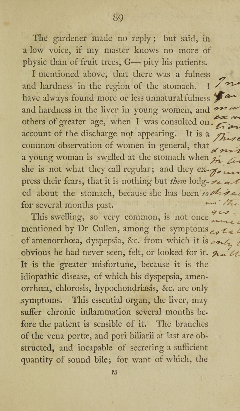 ft o 9 The gardener made no reply; but said, in a low voice, if my master knows no more of physic than of fruit trees, G— pity his patients. I mentioned above, that there was a fulness and hardness in the region, of the stomach. I ' have always found more or less unnatural fulness and hardness in the liver in young women, and ^ others of greater age, when I was consulted on.^?/^ account of the discharge not appearing. It is a common observation of women in general, that a young woman is swelled at the stomach when ^ she is not what they call regular; and they ex-^ ^ ^ press their fears, that it is nothing but them lodg- ed about the stomach, because she has been for several months past. This swelling, so very common, is not once mentioned by Dr Cullen, among the symptoms^1 of amenorrhoea, dyspepsia, &c. from which it is : obvious he had never seen, felt, or looked for it. It is the greater misfortune, because it is the idiopathic disease, of which his dyspepsia, amen* orrhcea, chlorosis, hypochondriasis, &c. are only symptoms. This essential organ, the liver, may suffer chronic inflammation several months be¬ fore the patient is sensible of it. The branches of the vena portae, and pori biliarii at last are ob¬ structed, and incapable of secreting a sufficient quantity of sound bile; for want of which, the M