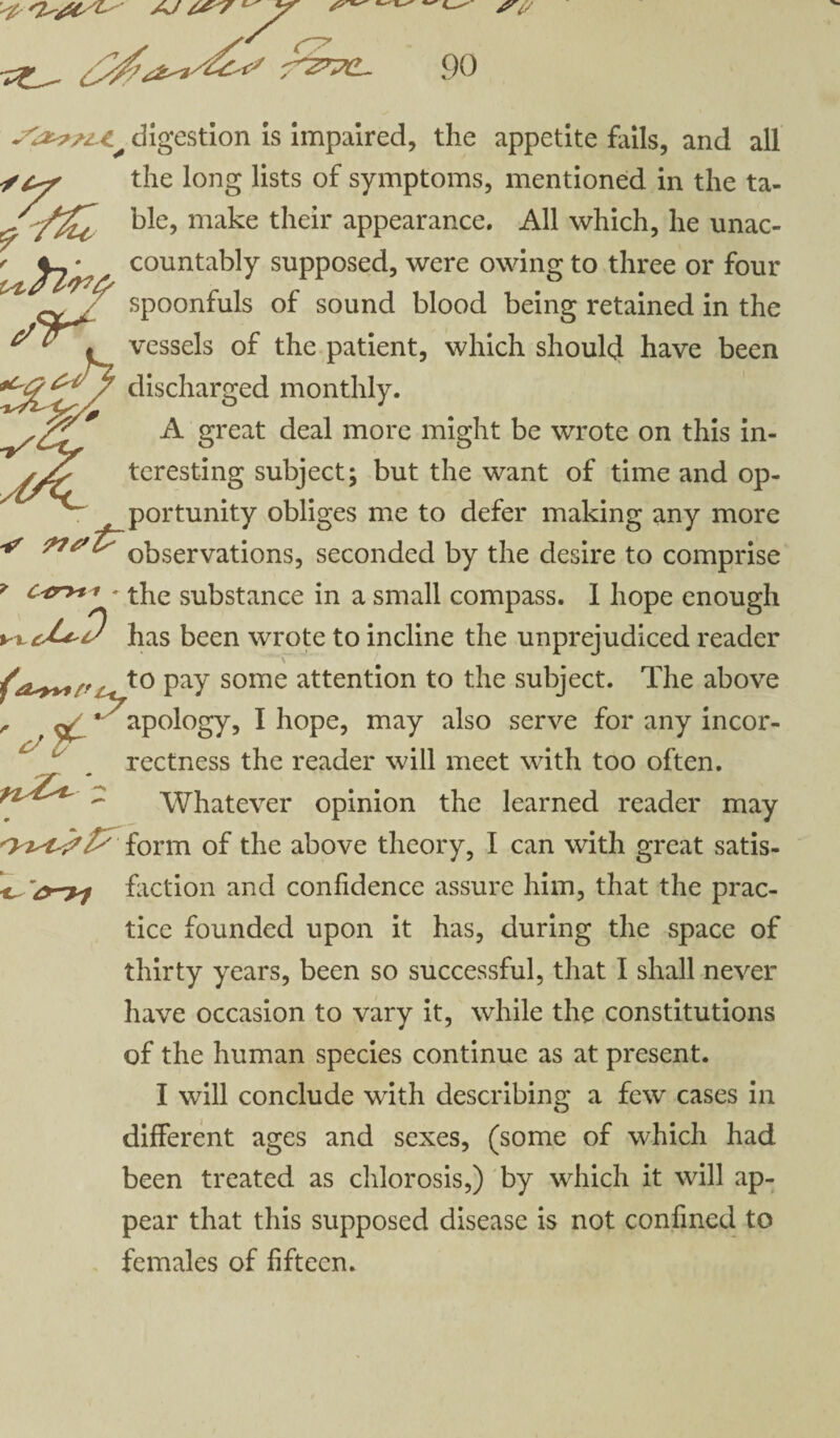 ^ a/ /, ^ ^ -f^rpd. 90 ~^a<t?z.t^ digestion is impaired, the appetite fails, and all Stjr the long lists of symptoms, mentioned in the ta- ble, make their appearance. All which, he unac- f ^2^ countably supposed, were owing to three or four cv Ji spoonfuls of sound blood being retained in the t vessels of the patient, which should have been discharged monthly. A great deal more might be wrote on this in¬ teresting subject; but the want of time and op¬ portunity obliges me to defer making any more observations, seconded by the desire to comprise ? c*’ryt't * the substance in a small compass. 1 hope enough n u*D has been wrote to incline the unprejudiced reader \ t0 Pay some attention to the subject. The above ^ * apology, I hope, may also serve for any incor- rectness the reader will meet with too often. Whatever opinion the learned reader may «* form of the above theory, I can with great satis- faction and confidence assure him, that the prac¬ tice founded upon it has, during the space of thirty years, been so successful, that I shall never have occasion to vary it, while the constitutions of the human species continue as at present. I will conclude with describing a few cases in different ages and sexes, (some of which had been treated as chlorosis,) by which it will ap¬ pear that this supposed disease is not confined to females of fifteen.