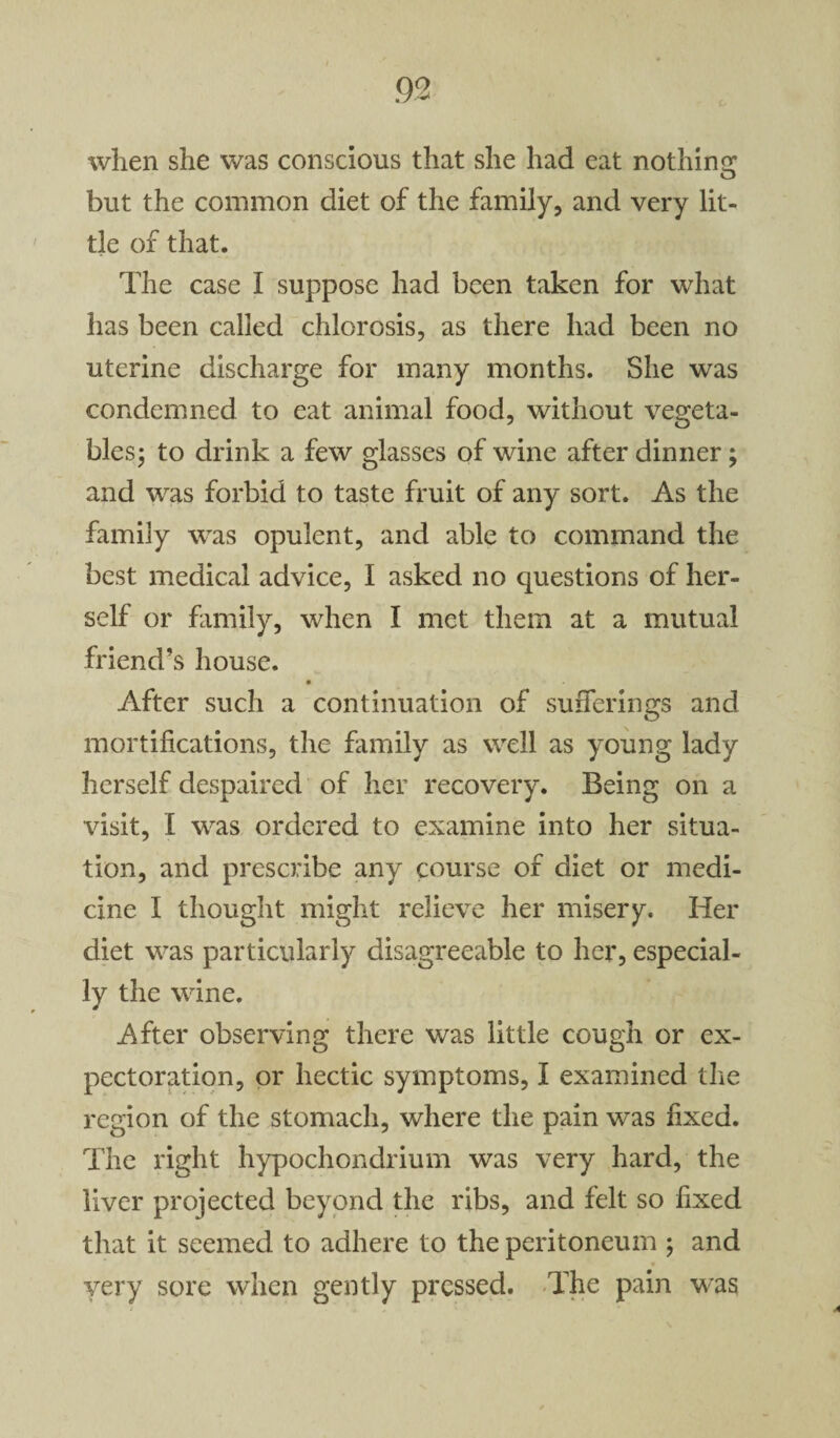 when she was conscious that she had eat nothing but the common diet of the family, and very lit¬ tle of that. The case I suppose had been taken for what has been called chlorosis, as there had been no uterine discharge for many months. She was condemned to eat animal food, without vegeta¬ bles; to drink a few glasses of wine after dinner; and was forbid to taste fruit of any sort. As the family was opulent, and able to command the best medical advice, I asked no questions of her¬ self or family, when I met them at a mutual friend’s house. After such a continuation of sufferings and mortifications, the family as well as young lady herself despaired of her recovery. Being on a visit, I was ordered to examine into her situa¬ tion, and prescribe any course of diet or medi¬ cine I thought might relieve her misery. Her diet was particularly disagreeable to her, especial¬ ly the wine. After observing there was little cough or ex¬ pectoration, or hectic symptoms, I examined the region of the stomach, where the pain was fixed. The right hypochondrium was very hard, the liver projected beyond the ribs, and felt so fixed that it seemed to adhere to the peritoneum ; and ♦ very sore when gently pressed. The pain was