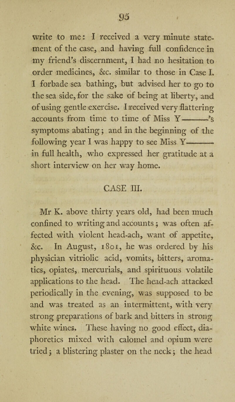 write to me: I received a very minute state¬ ment of the case, and having full confidence in my friend’s discernment, I had no hesitation to order medicines, &c. similar to those in Case I. I forbade sea bathing, but advised her to go to the sea side, for the sake of being at liberty, and of using gentle exercise. I received very flattering accounts from time to time of Miss Y-’s symptoms abating; and in the beginning of the following year I was happy to see Miss Y-- in full health, who expressed her gratitude at a short interview on her way home. CASE III. Mr K. above thirty years old, had been much confined to writing and accounts ; was often af¬ fected with violent head-ach, want of appetite, &c. In August, 1801, he was ordered by his physician vitriolic acid, vomits, bitters, aroma¬ tics, opiates, mercurials, and spirituous volatile applications to the head. The head-ach attacked periodically in the evening, was supposed to be and was treated as an intermittent, with very strong preparations of bark and bitters in strong white wines. These having no good effect, dia¬ phoretics mixed with calomel and opium were tried; a blistering plaster on the neck; the head