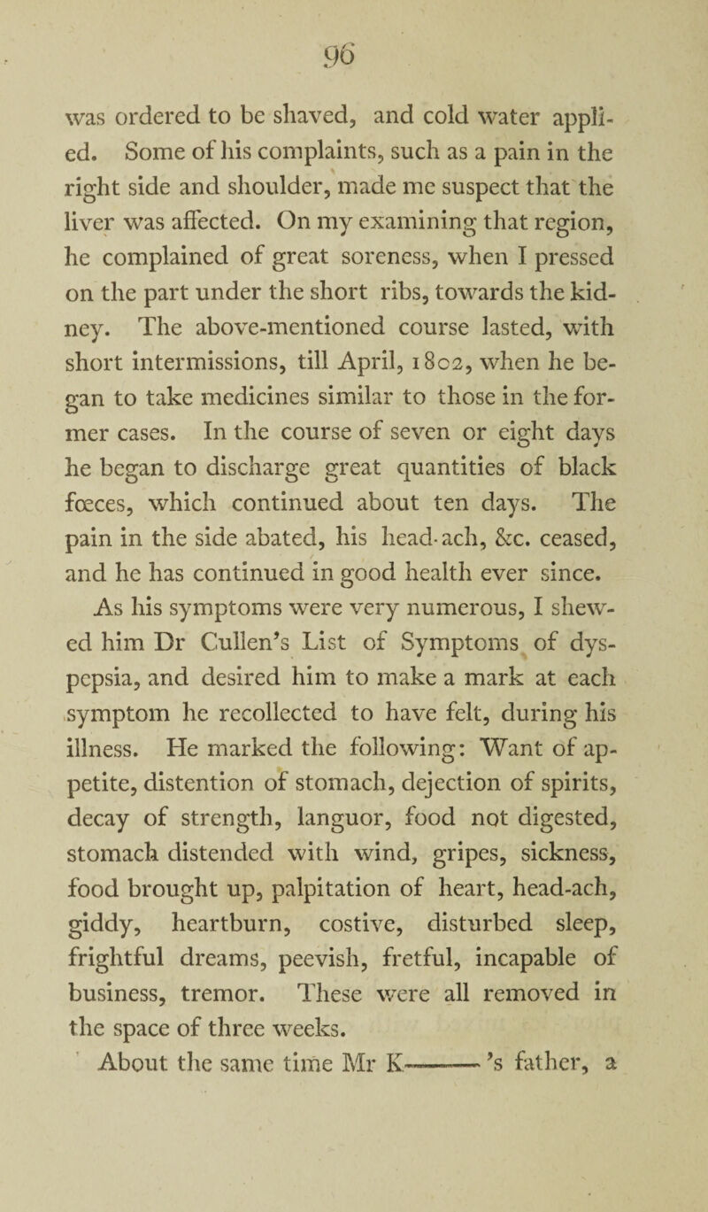 was ordered to be shaved, and cold water appli¬ ed. Some of his complaints, such as a pain in the right side and shoulder, made me suspect that the liver was affected. On my examining that region, he complained of great soreness, when I pressed on the part under the short ribs, towards the kid¬ ney. The above-mentioned course lasted, with short intermissions, till April, 1802, when he be¬ gan to take medicines similar to those in the for¬ mer cases. In the course of seven or eight days he began to discharge great quantities of black foeces, which continued about ten days. The pain in the side abated, his head-ach, &c. ceased, and he has continued in good health ever since. As his symptoms were very numerous, I shew¬ ed him Dr Cullen’s List of Symptoms of dys¬ pepsia, and desired him to make a mark at each symptom he recollected to have felt, during his illness. He marked the following: Want of ap¬ petite, distention of stomach, dejection of spirits, decay of strength, languor, food not digested, stomach distended with wind, gripes, sickness, food brought up, palpitation of heart, head-ach, giddy, heartburn, costive, disturbed sleep, frightful dreams, peevish, fretful, incapable of business, tremor. These were all removed in the space of three weeks. About the same time Mr —— ’s father, a