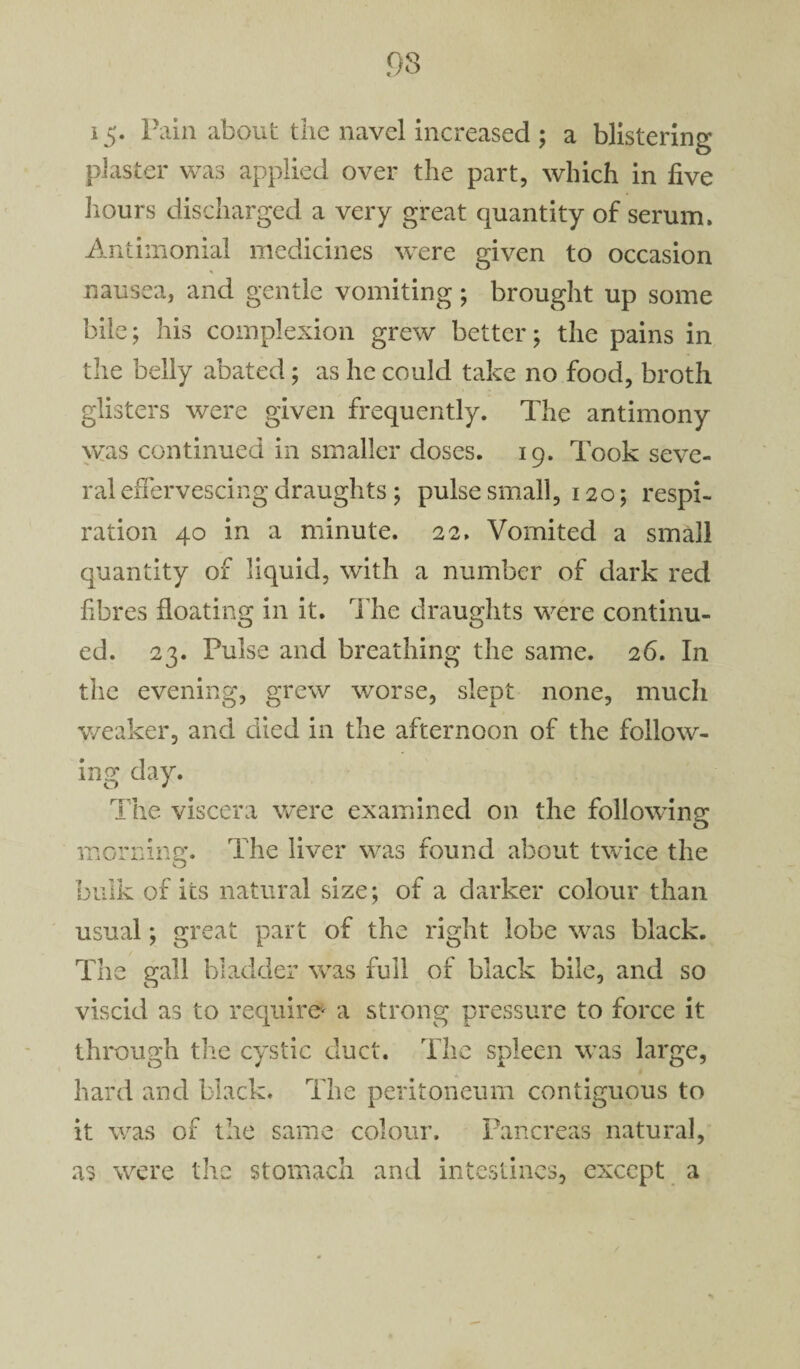 15* l^in about the navel increased ; a blistering plaster was applied over the part, which in five hours discharged a very great quantity of serum. Antimonial medicines were given to occasion nausea, and gentle vomiting; brought up some bile; his complexion grew better; the pains in the belly abated; as he could take no food, broth glisters were given frequently. The antimony was continued in smaller doses. 19. Took seve¬ ral effervescing draughts; pulse small, 120; respi¬ ration 40 in a minute. 22. Vomited a small quantity of liquid, with a number of dark red fibres floating in it. The draughts were continu¬ ed. 23. Pulse and breathing the same. 26. In the evening, grew worse, slept none, much weaker, and died in the afternoon of the follow¬ ing day. The viscera were examined on the following morning. The liver was found about twice the bulk of its natural size; of a darker colour than usual; great part of the right lobe was black. The gall bladder was full of black bile, and so viscid as to require* a strong pressure to force it through the cystic duct. The spleen was large, hard and black. The peritoneum contiguous to it was of the same colour. Pancreas natural, as were the stomach and intestines, except a