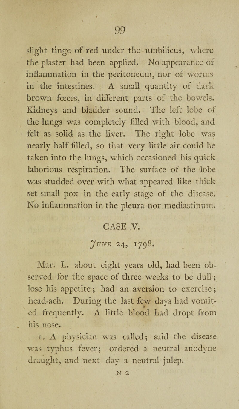 i slight tinge of red under the umbilicus, where the plaster had been applied. No appearance of inflammation in the peritoneum, nor of worms in the intestines. A small quantity of dark brown fceces, in different parts of the bowels. Kidneys and bladder sound. The left lobe of the lungs was completely filled with blood, and felt as solid as the liver. The right lobe was nearly half filled, so that very little air could be taken into the lungs, which occasioned his quick laborious respiration. The surface of the lobe was studded over with what appeared like thick set small pox in the early stage of the disease. No inflammation in the pleura nor mediastinum. CASE V. June 24, 1798. Mar. L. about eight years old, had been ob¬ served for the space of three weeks to be dull; lose his appetite; had an aversion to exercise; Iiead-ach. During the last few days had vomit¬ ed frequently. A little blood had dropt from Ills nose. 1, A physician was called; said the disease was typhus fever; ordered a neutral anodyne draught, and next day a neutral julep. N 2