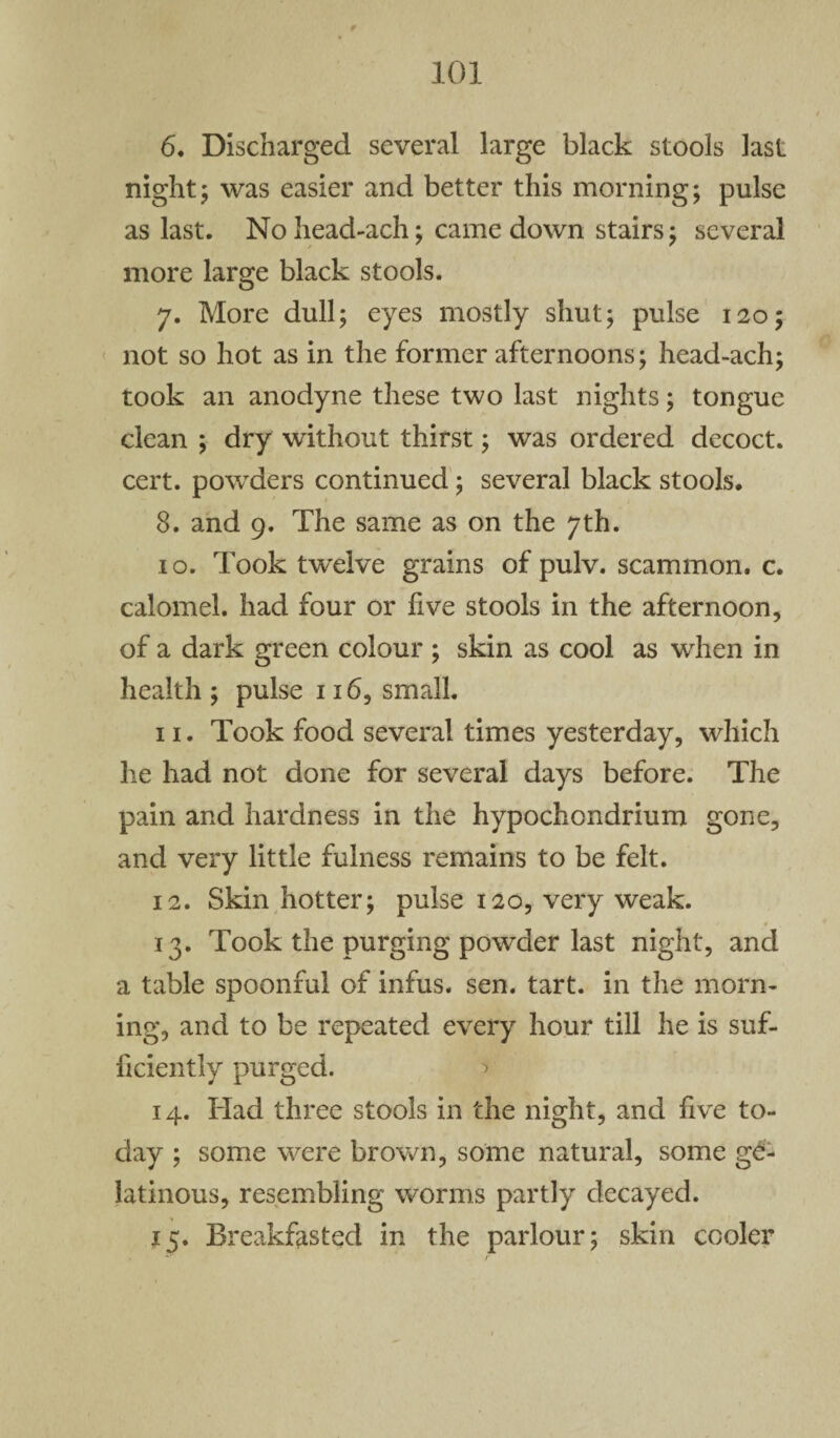 6. Discharged several large black stools last night; was easier and better this morning; pulse as last. Nohead-ach; came down stairs; several more large black stools. 7. More dull; eyes mostly shut; pulse 120; not so hot as in the former afternoons; head-ach; took an anodyne these two last nights; tongue clean ; dry without thirst; was ordered decoct, cert, powders continued; several black stools. 8. and 9. The same as on the 7th. 10. Took twelve grains of pulv. scammon. c. calomel, had four or five stools in the afternoon, of a dark green colour ; skin as cool as when in health ; pulse 116, small. 11. Took food several times yesterday, which he had not done for several days before. The pain and hardness in the hypochondrium gone, and very little fulness remains to be felt. 12. Skin hotter; pulse 120, very weak. 13. Took the purging powder last night, and a table spoonful of infus. sen. tart, in the morn¬ ing, and to be repeated every hour till he is suf¬ ficiently purged. > 14. Had three stools in the night, and five to¬ day ; some were brown, some natural, some ge¬ latinous, resembling worms partly decayed. 15. Breakfasted in the parlour; skin cooler . ™ r