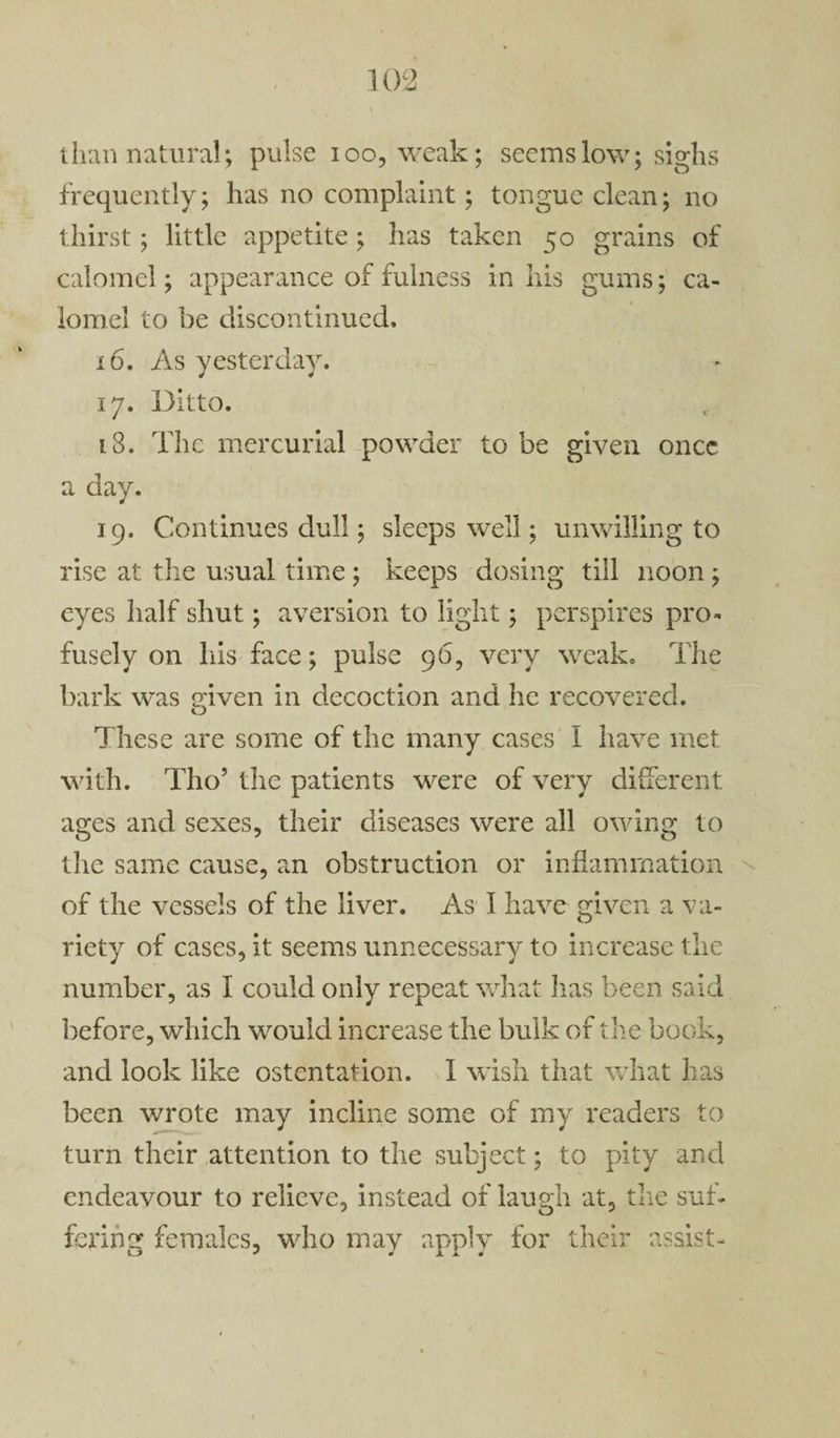 than natural; pulse ioo, weak; seems low; sighs frequently; has no complaint; tongue clean; no thirst; little appetite ; has taken 50 grains of calomel; appearance of fulness in his gums; ca¬ lomel to be discontinued. x6. As yesterday. 17. Ditto. 18. The mercurial powder to be given once a day. 19. Continues dull; sleeps well; unwilling to rise at the usual time; keeps dosing till noon ; eyes half shut; aversion to light; perspires pro¬ fusely on his face; pulse 96, very weak. The bark was given in decoction and he recovered. These are some of the many cases I have met with. Tho’ the patients were of very different ages and sexes, their diseases were all owing to the same cause, an obstruction or inflammation of the vessels of the liver. As I have given a va¬ riety of cases, it seems unnecessary to increase the number, as I could only repeat what has been said before, which would increase the bulk of the book, and look like ostentation. I wish that what has been wrote may incline some of my readers to turn their attention to the subject; to pity and endeavour to relieve, instead of laugh at, the suf¬ fering females, who may apply for their assist-