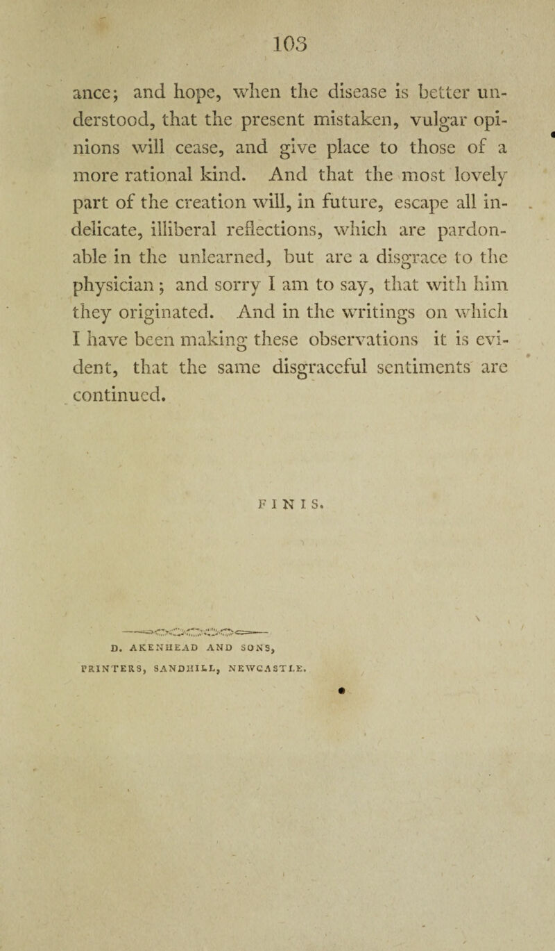 J 103 ance; and hope, when the disease is better un¬ derstood, that the present mistaken, vulgar opi¬ nions will cease, and give place to those of a more rational kind. And that the most lovely part of the creation will, in future, escape all in¬ delicate, illiberal reflections, which are pardon¬ able in the unlearned, but are a disgrace to the physician ; and sorry I am to say, that with him they originated. And in the writings on which I have been making: these observations it is evi- dent, that the same disgraceful sentiments are continued. FINIS. ■ ■> , D. AKENHEAD AND SONS, PRINTERS, SANDHILL, NEWCASTLE.