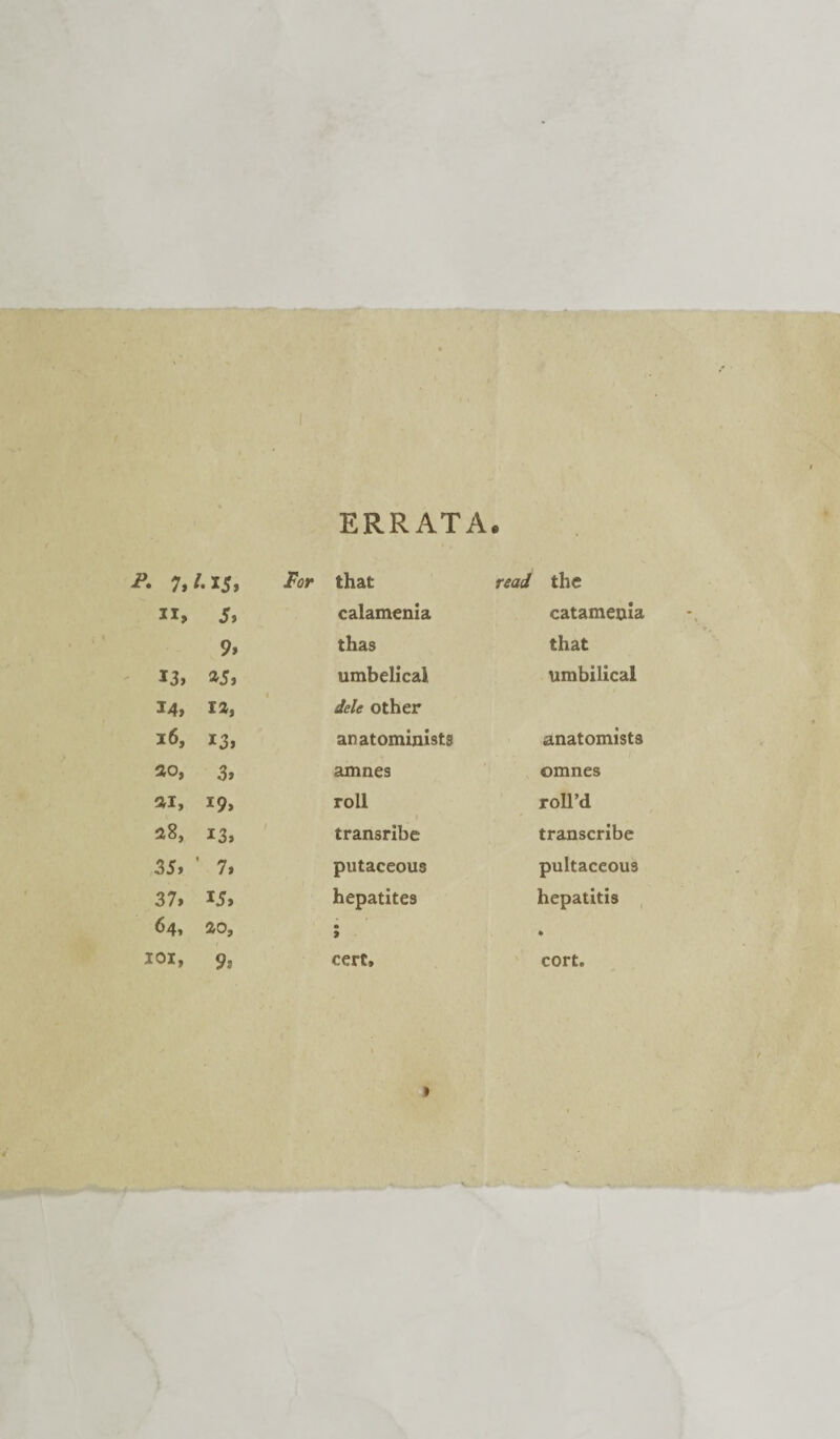 ERRATA e A 7, /•I5, .For that read the ir. 5, calamenia catamenia 9, thas that 13, *5, umbelical umbilical 14, ra, dele other 16, 13, anatominists anatomists so, 3, amnes omnes si. 19, roll roll’d 28, 13, transribe transcribe 35, ' 7, putaceous pultaceous 37, 15, hepatites hepatitis 64, so. • 9 * IOI, 9, cert. cort.