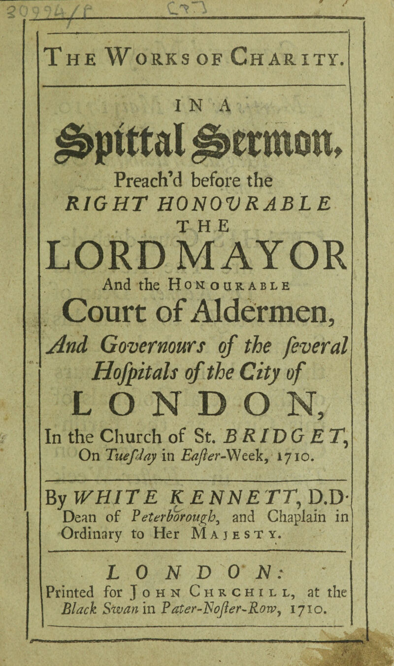 / TheWorksof Charity. I N A Preach’d before the RIGHT HONOVRABLE THE LORD MAYOR And the Honourable Court of Aldermen, j4nd Govermurs of the feveral Hofpitals of the City of LONDON, In the Church of St. £ fi / D G £ T, On Tuefday in E^^d-r-Week, 1710. By WHITE KENNETT^p.jy- Dean of ?eterborough^ and Chaplain in Ordinary to Her Majesty. L 0 N DO H: Black Swan m ?ater-'EoJier-RoWj 1710. /