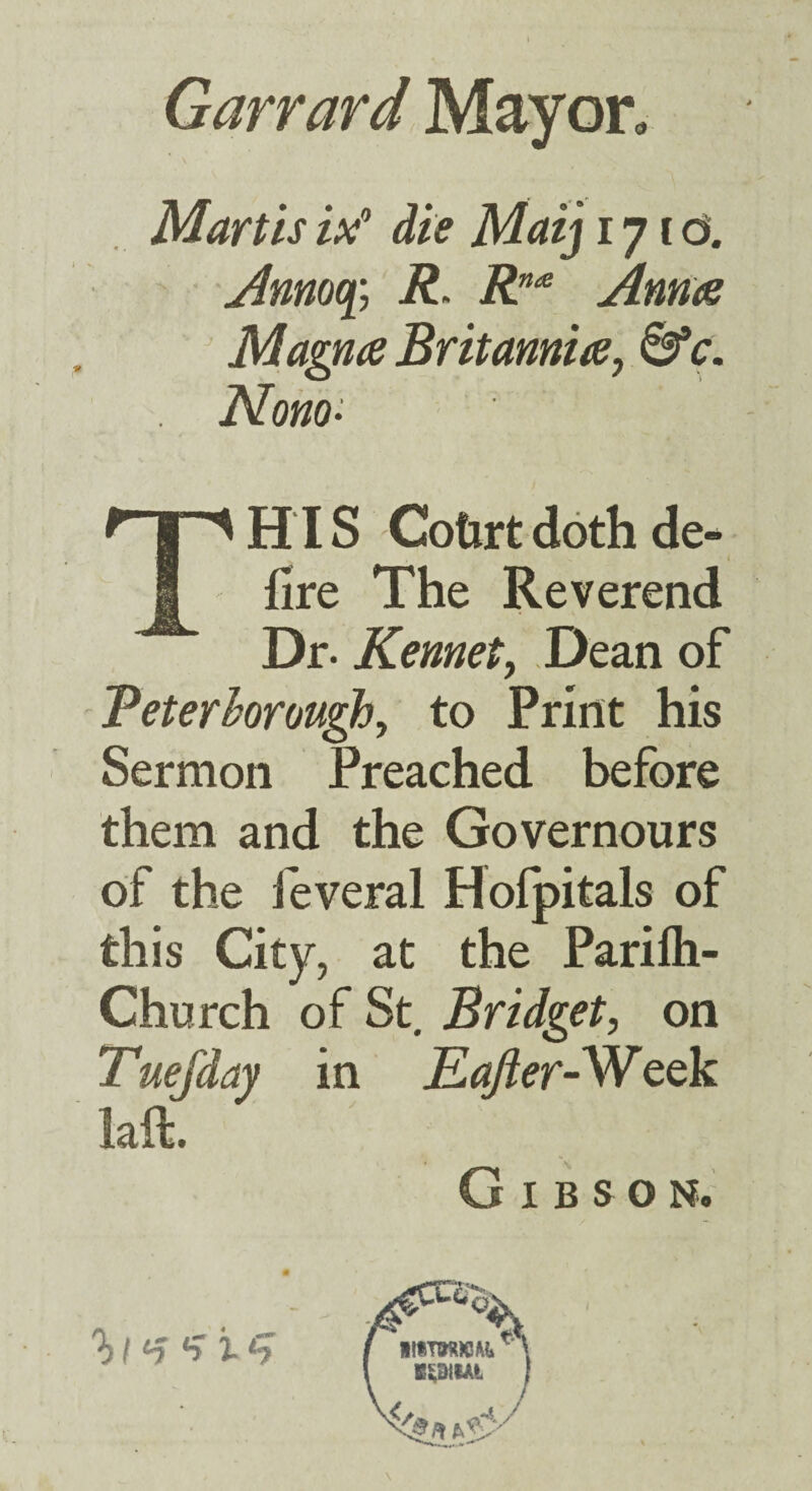 Garrard May on . Mart is die Maij 17 r d. i?. R”^ Annae Magna Britannia^ 0*c. Nono- TH IS Cotirt doth de- fire The Reverend Dr. Kennety Dean of Beterhoroughy to Print his Sermon Preached before them and the Governours of the feveral Hofpitals of this City, at the Parifli- Church of St, Bridget, on Tuefday in Eafler-W^ek laft. Gibson. K^SilAi