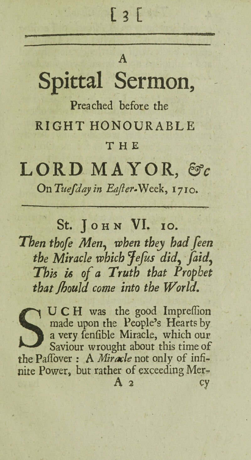 A . . Spittal Sermon, / Preached before the RIGHT HONOURABLE / THE i LORD MAYOR, &c OnTuefJajiin 1710* St. John VI. lo. Then thofe Men^ when they had feen the Miracle which Jejus did^ pdd^ This U of a Truth that Prophet that Jhould come into the World. SUCH was the good Impreflion made upon the People’s Hearts by a very fenfible Miracle, which our Saviour wrought about this time of the PalTover : A Miracle not only of infi¬ nite Power, but rather of exceeding Mer-