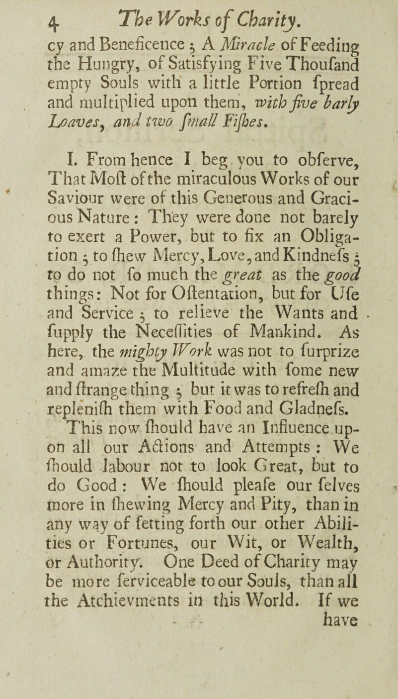 cy and Beneficence ^ A Miracle of Feeding the Hungry, of Satisfying FiveThoufand empty Souls witli a little Portion fpread and multiplied upon them’, with five bafly Loaves^ and two [mail Fifijes, 1. From hence I beg you to obferve. That Mofl of the miraculous Works of our Saviour were of this Generous and Graci¬ ous Nature: They were done not barely to exert a Power, but to fix an Obliga¬ tion * to fhew Mercy, Love, and Kindnefs ^ to do not fo much the great as the good things: Not for Oftentacion, but for Ufe and Service 5 to relieve the Wants and ♦ fupply the Neceflities of Mankind, As here, the mighty Work was not to furprize and amaze the Multitude with fome new and ftrange thing 5 but it was to refrefii and reple’nifli them with Food and Gladnefs. This now fiiould have an Influence up¬ on all our Adions and Attempts ; We ihould labour not to look Great, but to do Good: We fliould pleafe our felves more in Ihewing Mercy and Pity, than in any way of ferting forth our other Abili¬ ties or Fortunes, our Wit, or Wealth, or Authority; One Deed of Charity may be more ferviceable to our Souls, than all the Atchievments in this World. If we - .; have