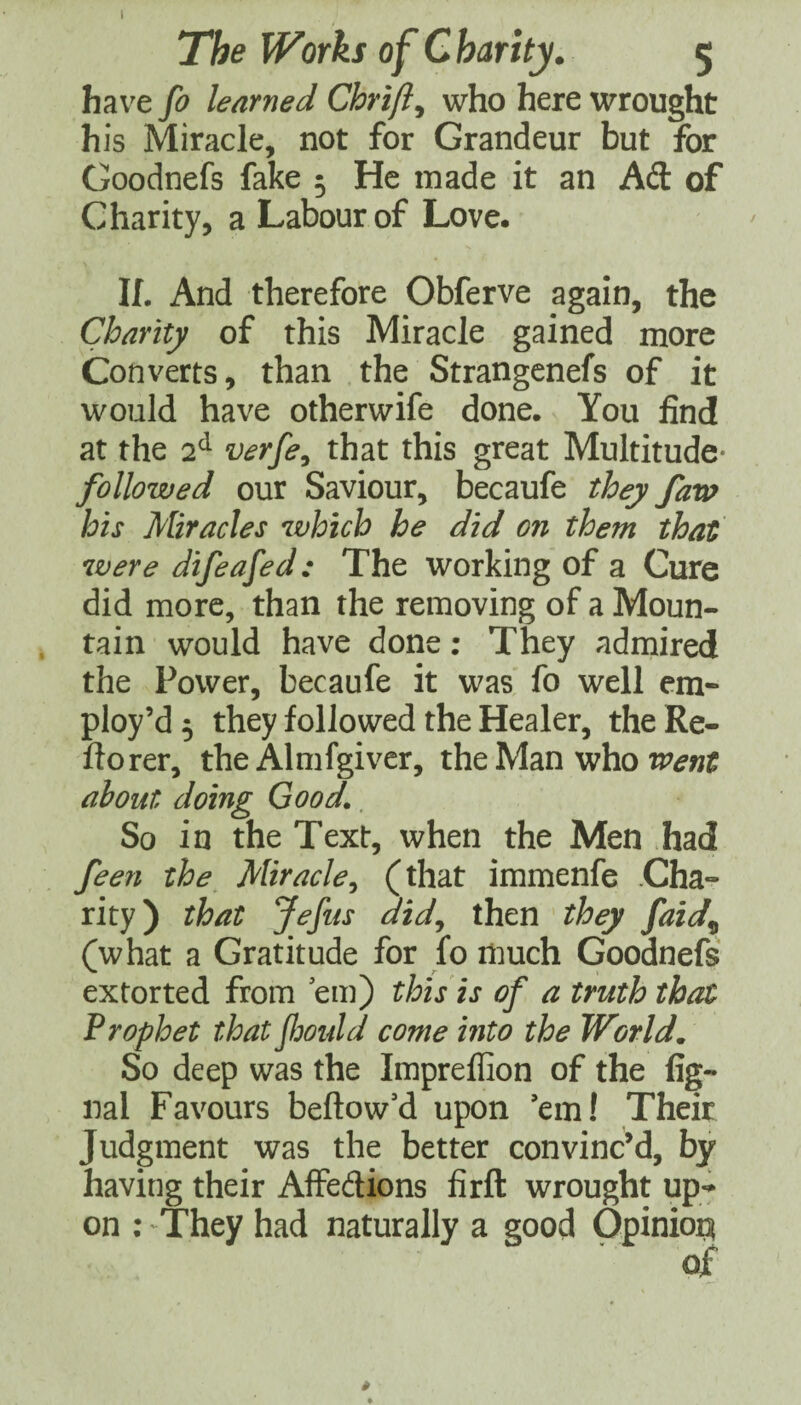 have fo learned Chrift^ who here wrought his Miracle, not for Grandeur but for Goodnefs fake 5 He made it an Ad of Charity, a Labour of Love. If. And therefore Obferve again, the Charity of this Miracle gained more Converts, than the Strangcnefs of it would have otherwife done. You find at the 2^ verfe^ that this great Multitude- followed our Saviour, becaufe they far» his Miracles which he did on them that were difeafed: The working of a Cure did more, than the removing of a Moun¬ tain would have done: They admired the Power, becaufe it was fo well em¬ ploy’d 5 they followed the Healer, the Re- ftorer, the Almfgiver, thcMm who went about doing Good.. So in the Text, when the Men had feen the Miracle^ (that immenfe Cha¬ rity) that Jefus dtd^ then they faid^ (what a Gratitude for fo much Goodnefs extorted from em) this is of a truth that Prophet that Jljould come into the World, So deep was the Impreffion of the fig- nal Favours bellow’d upon ’em! Their Judgment was the better convinc’d, by having their Affedions firft wrought up^ on ; They had naturally a good Opinion