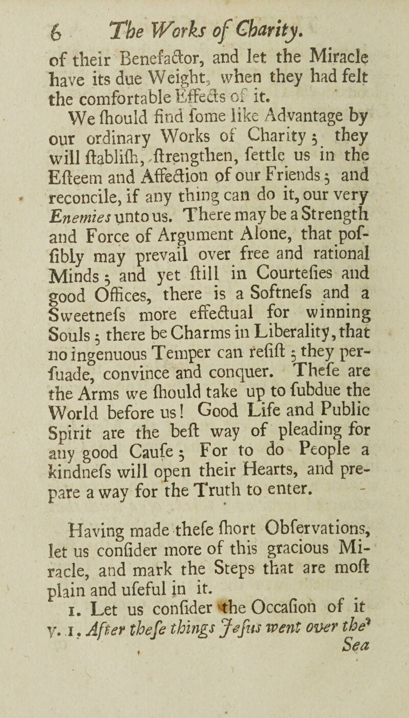 of their Benefactor, and let the Miracle have its due Weight, when they had felt the comfortable EfFeds of it. We fliould find fome like Advantage by our ordinary Works of Charity 5 they will ftablifh, .ftrengthen, fettle us in the Efteem and Affedion of our Friends 5 and reconcile, if any thing can do it, our very Enemies unto us. There may be a Strength and Force of Argument Alone, that pof- fibly may prevail over free and rational Minds j and yet ftill in Courtefies and good Offices, there is a Softnefs and a Sweetnefs more effedual for winning Souls; there be Charms in Liberality, that no ingenuous Temper can refill 5 they per- fuade, convince and conquer. Thefe are the Arms we Ihould take up to fubdue the World before us! Good Life and Public Spirit are the bell way of pleading for any good Caufe 5 For to do People a kindnefs will open their Hearts, and pre¬ pare a way for the Truth to enter. Having made thefe ffiort Obfervations, let us confider more of this gracious Mi¬ racle, and mark the Steps that are moft plain and ufeful in it. I. Let us confider the Occafion of it V. I. After thefe things Jefiis went over the* Sea