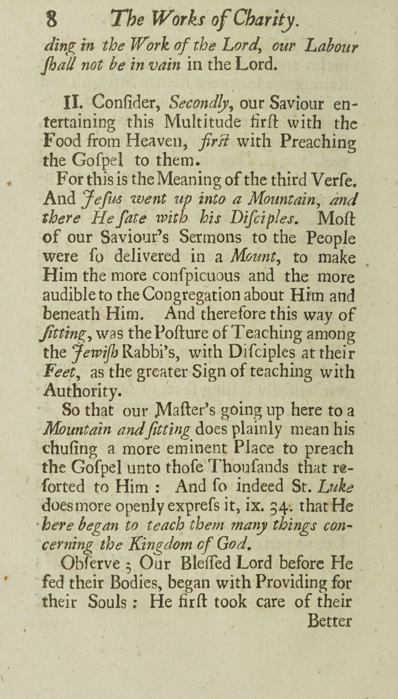 ding in the Work of the Lordy our Labour fhall not be in vain in the Lord. II. Confider, Secondly^ our Saviour en¬ tertaining this Multitude firft with the Food from Heaven, fird with Preaching the Gofpel to them. For this is the Meaning of the third Verfe. And Jefus went up into a Mountainy and there He fate with his Difciples. Mofi: of our Saviour’s Sermons to the People were fo delivered in a Moimty to make Him the more confpicuous and the more audible to the Congregation about Him and beneath Him. And therefore this way of Jittingy was thePofture of Teaching among the JewiJh Rabbi’s, with Difciples at their Feety as the greater Sign of teaching with Authority. ^ So that our JMsfter’s going up here to a Mountain andfitting does plainly mean his chufing a more eminent Place to preach the Gofpel unto thofe Thoufands that re- forted to Him : And fo indeed St. Luke doesmore openly exprefs it, ix. 54-. that He here began to teach them many things con¬ cerning the Kingdom of God, Obferve 5 Our Bleffed Lord before He fed their Bodies, began with Providing for their Souls; He firft took care of their Better