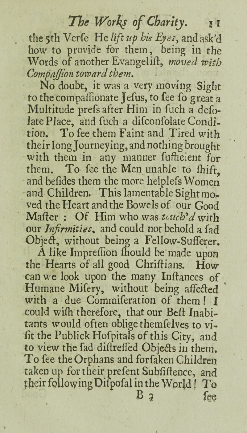 the 5th Verfe He lift up his Eyes^ and ask’d how to provide for them, being in the Words of another Evangelift, moved with CompnJJion toward them. No donbt, it was a very moving Sight to the compaflionate Jefus, to fee fo great a Multitude prefs after Him in fuch a defo- Jate Place, and fuch a difconfolate Condi¬ tion. To fee them Faint and Tired with their long Journey ing, and nothi ng brought with them in any manner fuflieient for them. To fee the Men unable to fliift. and befides them the more helplefs Women and Children. This lamentable Sight mo¬ ved the Heart and the Bowels of our Good Mailer ; Of Him who v/as UAuVd with our Infirmities^ and could not behold a fad Objed:, without being a Fellow-Sufferer. A like Impreflion Ihould be’made upon the Hearts of all good Chriflians. How can we look upon the many Inftances of Humane Mifery, without being affeded * with a due Commiferation of them! I could wifli therefore, that our Beft Inabi- tants would often oblige themfelves to vi- fit the Publick Hofpitals of this City, and to view the fad diftreffed Objeds in them. To fee the Orphans and forfaken Children taken up for their prefent Subfiftence, and their followingDifpofal in the World f To B 3 fge
