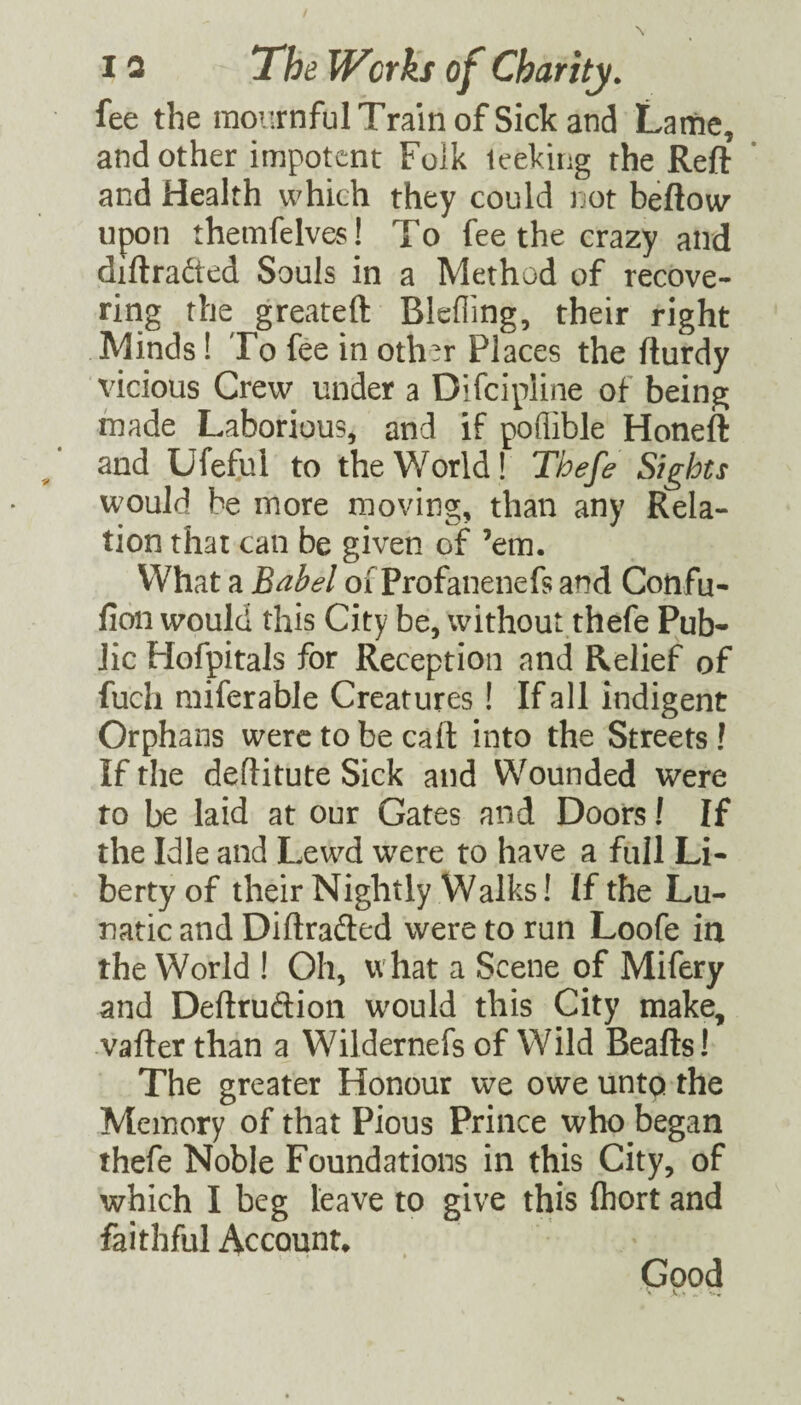 fee the mournful Train of Sick and Laitie, and other impotent Folk leeking the Reft and Health which they could not beftow* upon themfelves! To fee the crazy and diftradted Souls in a Method of recove¬ ring the greateft Blcfling, their right Minds! To fee in oth^r Places the fturdy vicious Crew under a Difeipline of being made Laborious, and if poflible Honeft and Ufeful to the World! Tbefe Sights would be more moving, than any Rela¬ tion that can be given of ’em. What a Babel oi^'Profanenefs and Confu- fion would this City be, without thefe Pub* lie Hofpitals for Reception and Relief of fuch miferable Creatures I If all indigent Orphans were to be call: into the Streets! If the deftitute Sick and Wounded were to be laid at our Gates and Doors I If the Idle and Lewd were to have a full Li¬ berty of their Nightly Walks! If the Lu¬ natic and Diftrafted were to run Loofe in the World ! Oh, what a Scene of Mifery and Deftruftion would this City make, vafter than a Wildernefs of Wild Beafts! The greater Honour we owe unto the Memory of that Pious Prince who began thefe Noble Foundations in this City, of which I beg leave to give this fliort and faithful Account* Good
