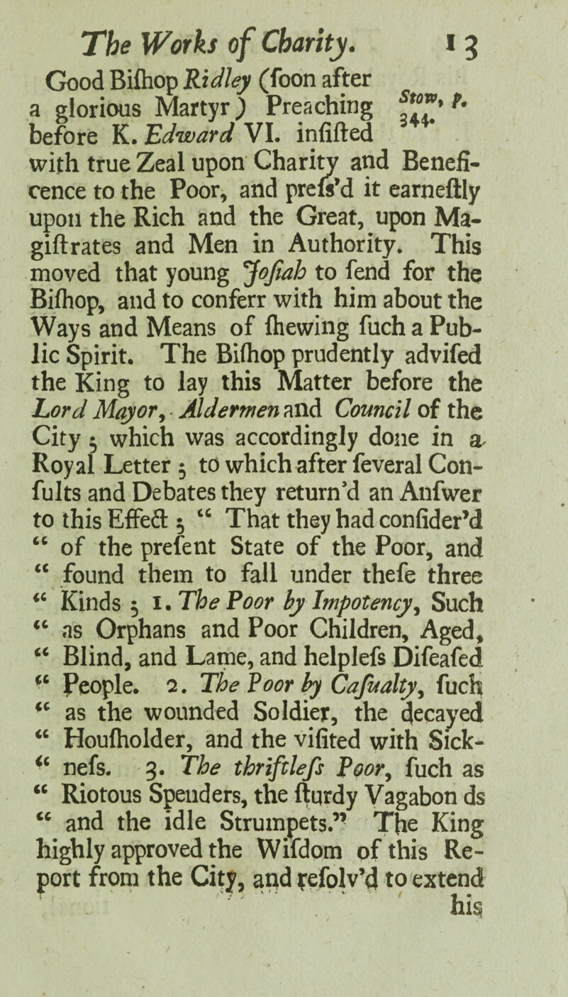 Good Biftiop Ridley (foon after a glorious Martyr) Preaching before K* Edward VL infifted with true Zeal upon Charin^ and Benefi¬ cence to the Poor, and prefeM it earneftly upon the Rich and the Great, upon Ma- giftrates and Men in Authority. This moved that young ^oftah to fend for the Bifhop, and to conferr with him about the Ways and Means of (hewing fuch a Pub¬ lic Spirit. The Bifhop prudently advifed the King to lay this Matter before the Lord Mayor^ Aldermen and Council of the City ^ which was accordingly done in Royal Letter 5 to which after feveral Con- fults and Debates they return’d an Anfwer to this EfFeft 5 That they had confider’d of the prefent State of the Poor, and “ found them to fall under thefe three kinds 5 I. The Poor by Impotency^ Such as Orphans and Poor Children, Aged, Blind, and Lame, and helplefs Difeafed People. 2. The Poorly Cajualty^ (uch as the wounded Soldier, the decayed ‘‘ Houlholder, and the vifited with Sick- nefs. 3. The thriftlefs Poor^ fuch as Riotous Spenders, the (Iqrdy Vagabon ds and the idle Strumpets.” The King highly approved the Wifdom of this Re¬ port from the City, a;^d refolv’d to extend