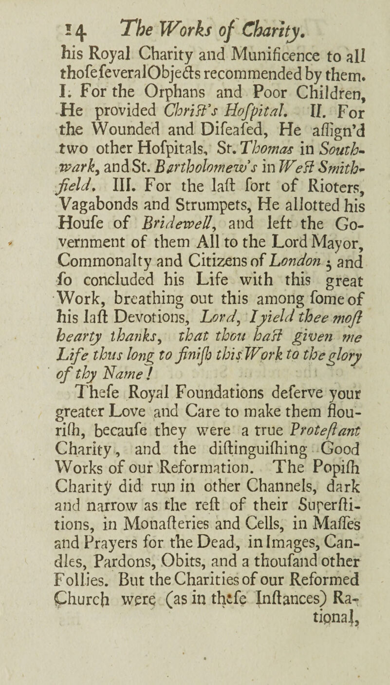 his Royal Charity and Munificence to all thofe.feveralObjeds recommended by them. I; For the Orphans and Poor Children, He Christas HofpitaL II. For the Wounded and Difeafed, He aflign’d two other Hofpitals, St. Thomas in South-- warky and St. BurtholofneTvs in WeB Smith-- field. III. For the laft fort of Rioters, Vagabonds and Strumpets, He allotted his Houfe of BrideiveUy and left the Go¬ vernment of them All to the Lord Mayor, Commonalty and Citizens of Londo?i • and fo concluded his Life with this great •Work, breathing out this among fomeof his laft Devotions, Lord^ lyield thee mojl hearty ihanksy that thou hast given me Life thus long to finijb thisWprk to the glory of thy Name I Thefe Royal Foundations deferve your greater Love and Care to make them fiou- rifh, becaufe they were a true Broteftant Charity , and the diftinguifhing Good Works of our'Reformation. The Popifh Charity did run in other Channels, dark and narrow as the reft of their Snperfti- tions, in Monafteries and Cells, in MafTes and Prayers for the Dead, in Images, Can¬ dles, Pardons, Obits, and a thoufand other Follies. But the Charities of our Reformed Church were (as in thefe Inftances) Ra¬ tional,
