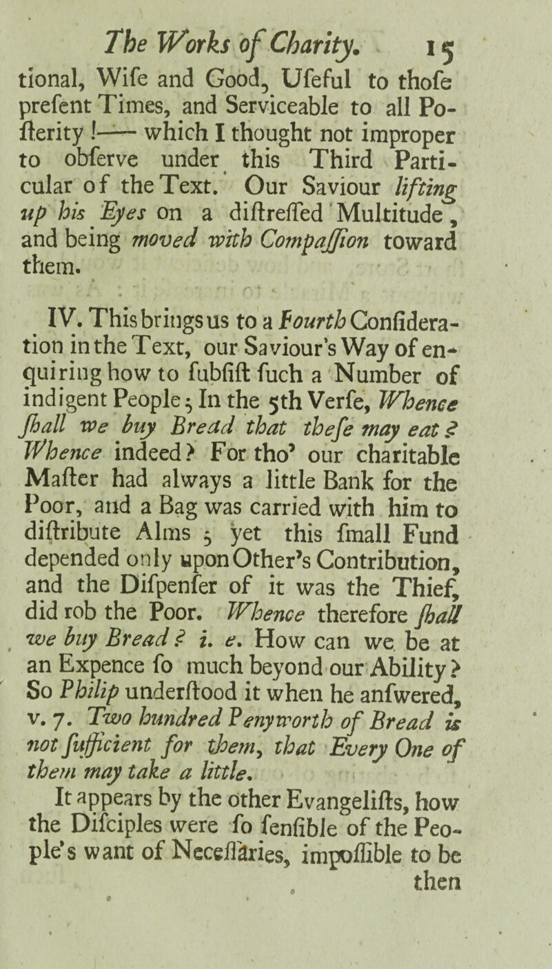 tional, Wife and Good, Ufeful to thofe prefent Times, and Serviceable to all Po- fterity !— which I thought not improper to obferve under this Third Parti¬ cular of the Text. Our Saviour lifting tip his Eyes on a diftrefled'Multitude, and being moved with Compajpon toward them. « IV. This brings US to a Confidera- tion in the Text, our Saviour’s Way of en- ^uiring how to fubfift fuch a Number of indigent People; In the 5th Verfe, Whence Jhall vce buy Bread that tbefe may eat .<? Whence indeed? For tho’ our charitable Maftcr had always a little Bank for the Poor, and a Bag was carried with him to diftribute Alms ; yet this fmall Fund depended only upon Other’s Contribution, and the Difpenfer of it was the Thief, did rob the Poor. Whence therefore JbaB _ we buy Bread .<? i. e. How can we. be at an Expence fo much beyond ouf Ability ? So Bhilip underftood it when he anfwered, V. 7. Two hundred Penytrorth of Bread is not fufficient for tJoemy that Every One of them may take a little. It appears by the other Evangelifts, how the Difciples were fo fenfibie of the Peo¬ ple’s want of Neceffaries, impoffible to be then 9