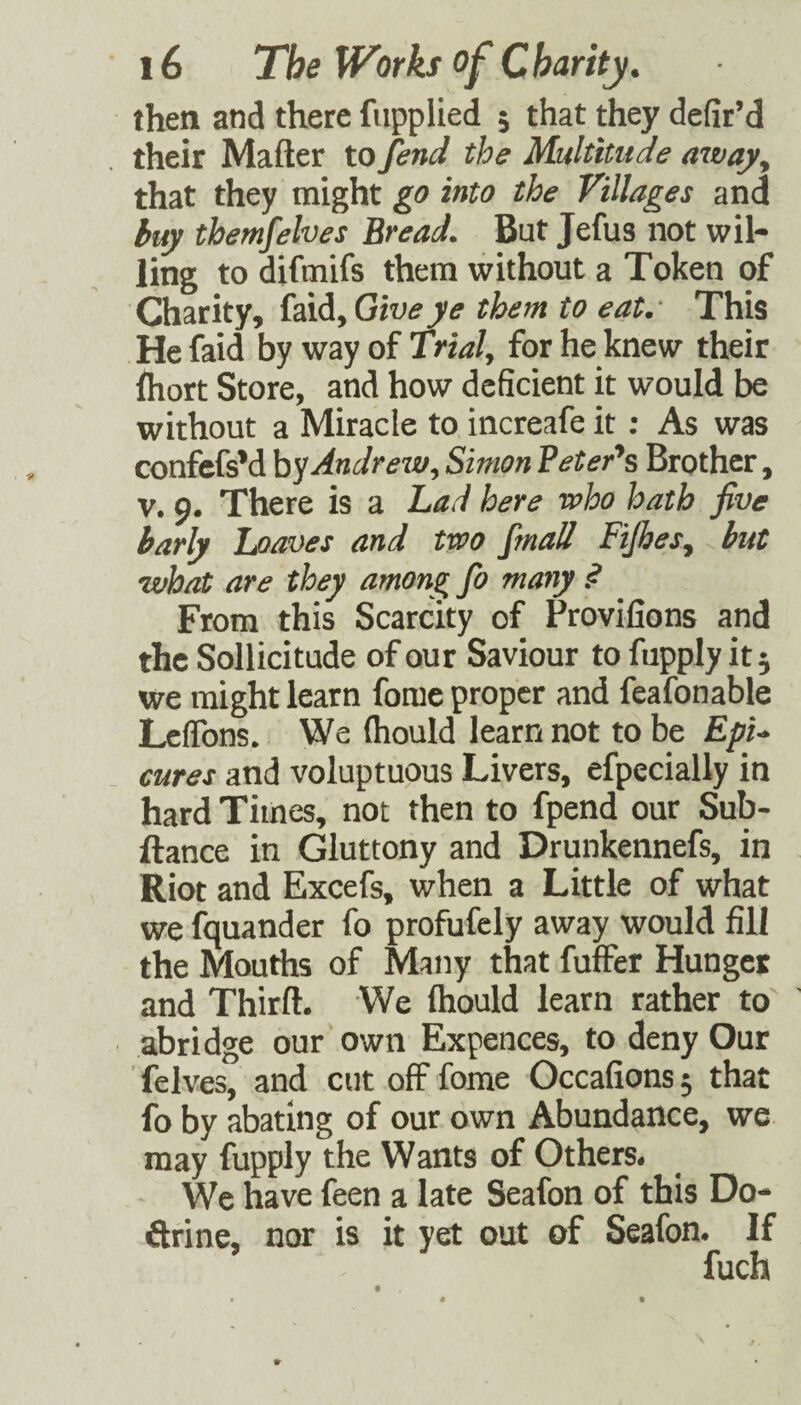 then and there fupplied 5 that they defir’d their Matter to fend the Multitude away. that they might go into the Villages and buy themfelves Bread. But Jefus not wil¬ ling to difmifs them without a Token of Charity, faid,Giu^yi? them to eat.- This He faid by way of Trial, for he knew their ftiort Store, and how deficient it would be without a Miracle to increafe it; As was confefsM Andrew, Simon Peter's Brother, V. 9. There is a Lad here who hath five barly leaves and two fmall Ftjhes, but what are they among Jb many .<? From this Scarcity of Provifions and the Sollicitude of our Saviour to fupply it; we might learn forae proper and feafonable LclTons. We (hould learn not to be EpU cures and voluptuous Livers, efpecially in hard Times, not then to fpend our Sub- ftance in Gluttony and Drunkennefs, in Riot and Excefs, when a Little of what we Squander fo profufely away would fill the Mouths of Many that fuffer Hunger and Thirft. We (hould learn rather to' abridge our own Expences, to deny Our felves, and cut off fome Occafions; that fo by abating of our own Abundance, we may fupply the Wants of Others. We have feen a late Seafon of this Do- drine, nor is it yet out of Seafon. If fuch