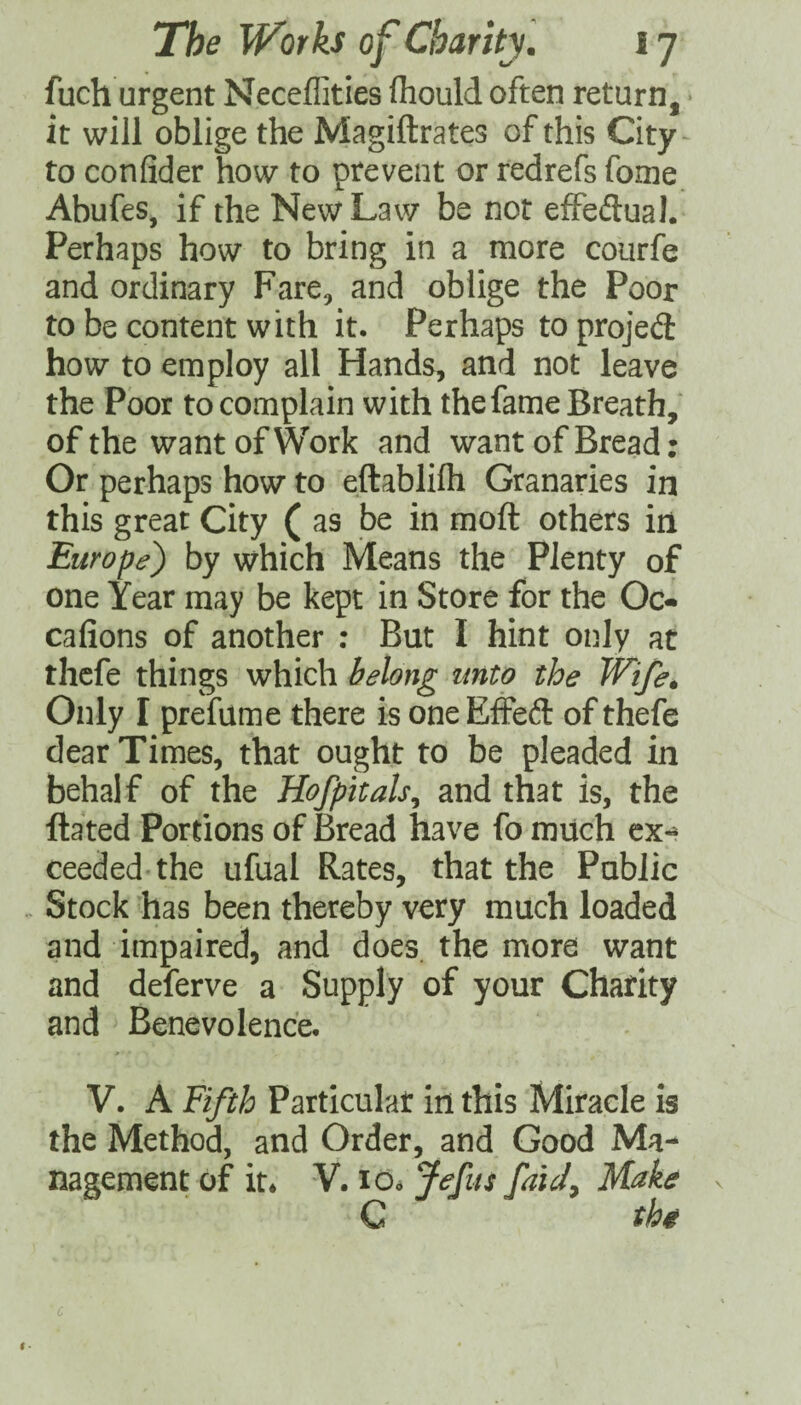 fuch urgent Neceffities fliould often return, it will oblige the Magiftrates of this City-^ to con fid er how to prevent or redrefs fome Abufes, if the New Law be not effeftua). Perhaps how to bring in a more courfe and ordinary Fare, and oblige the Poor to be content with it. Perhaps to projed: how to employ all Hands, and not leave the Poor to complain with the fame Breath, of the want of Work and want of Bread; Or perhaps how to eftablifti Granaries in this great City ( as be in moft others in Europe') by which Means the Plenty of one Year may be kept in Store for the Oc- cafions of another : But I hint only at thcfe things which belong unto the Wife. Only I prefame there is one Effeft of thefe dear Times, that ought to be pleaded in behalf of the Hofpitals^ and that is, the Hated Portions of Bread have fo much ex^ ceeded the ufual Rates, that the Public Stock has been thereby very much loaded and impaired, and does, the more want and deferve a Supply of your Charity and Benevolence. V. A Fifth Particular in this Miracle is the Method, and Order, and Good Ma¬ nagement of it* V. Id* Jefiis faU, Make C the