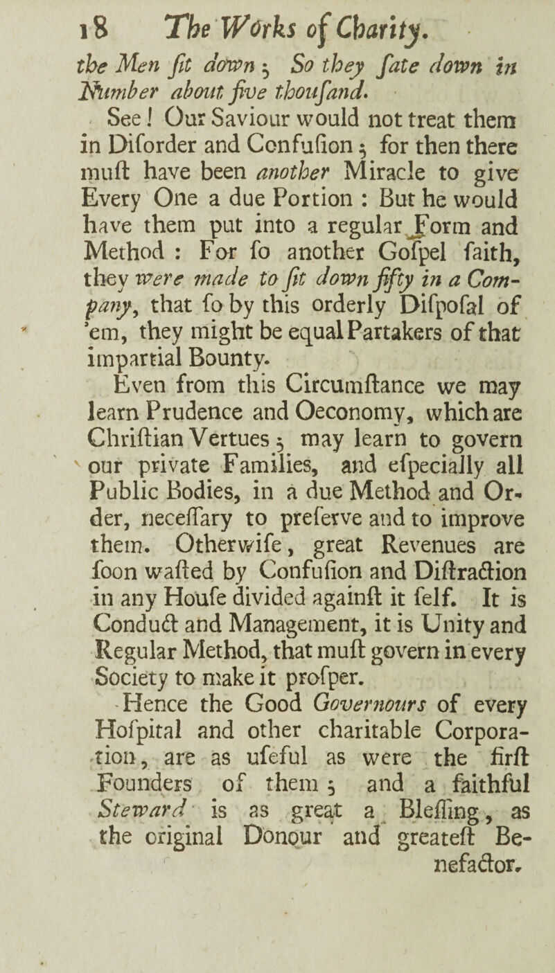 the Men fit dmn ^ So they fate down in Ihimber about five thoiifa?id* See! Our Saviour would not treat them in Diforder and Confufion ^ for then there muft have been another Miracle to give Every One a due Portion : But he would have them put into a regular Jform and Method : For fo another Gofpel faith, they Were 7nade to Jit down fifty in a Com- pany^ that fo by this orderly Difpofal of em, they might be equal Partakers of that impartial Bounty. Even from this Circumftance we may learn Prudence andOeconomy, which are Chriftian Vertues 3 may learn to govern ^ our private Families, and efpecially all Public Bodies, in a due Method and Or¬ der, neceffary to preferve and to improve them. Othervs^ife, great Revenues are foon wafted by Confufion and Diftraflion in any Houfe divided againft it felf. It is Condud and Management, it is Unity and Regular Method, that muft govern in every Society to n^ake it profper. -Hence the Good Qovernours of every Hofpital and other charitable Corpora- ^tion, are as ufeful as were the firft Founders of them 5 and a faithful Steward' is as great a^ Blefling, as the original Donour and greateft Be- nefadotr