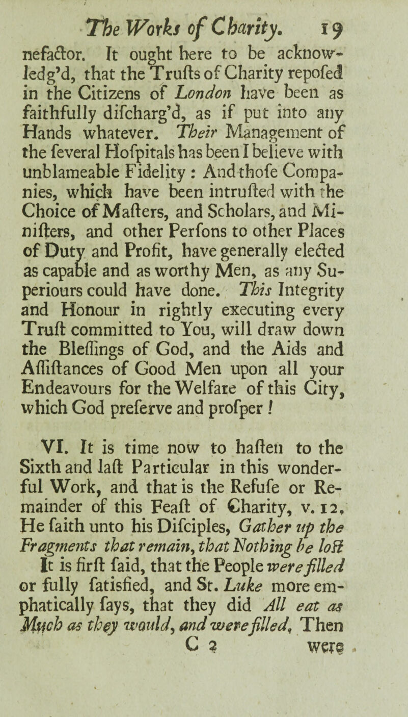 nefaftor. It ought here to be acknow- iedg’d, that the Trufts of Charity repofed in the Citizens of London have been as faithfully difcharg’d, as if put into any Hands whatever. Their Management of the feveral Hofpitals has been I believe with unblameable Fidelity : And thofe Compa^ nies, whidr have been intrufted with the Choice of Matters, and Scholars, and Mi- nifters, and other Perfons to other Places of Duty and Profit, have generally elefted as capable and as worthy Men, as any Su- periours could have done. This Integrity and Honour in rightly executing every Truft committed to You, will draw down the Bleflings of God, and the Aids and Aflittances of Good Men upon all your Endeavours for the Welfare of this City, which God preferve and profper ! VI. It is time now to hatten to the Sixth and laft Particular in this wonder¬ ful Work, and that is the Refufe or Re¬ mainder of this Feaft of Charity, v. 12, He faith unto his Difciples, Gather up the Fragments that remain^ that Nothing he loH It is firtt faid, that the People were filled or fully fatisfied, and St. Luke more em¬ phatically fays, that they did All eat as Much as th^y would^ and were filled^ Then C 2 -