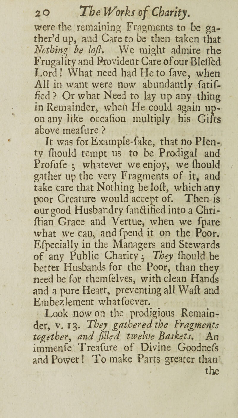 were Ae remaining Fragments to be ga¬ ther’d up, and Care to be then taken that Nothing be loft. We might admire the Frugality and Provident Care ofour BlelTed Lord! What need had He to fave, when All in want were now abundantly ,fatif- fied ? Or what Need to lay up any thing in Remainder, when He could again up¬ on any like occafion multiply his Gifts above meafure } It was for Example-fake, that no Plen¬ ty fliould tempt us to be Prodigal and Profufe ^ whatever wc enjoy, we fhould gather up the very Fragments of it, and take care that Nothing be loft, which any poor Creature would accept of. Then is our good Husbandry fanftified into a Chri- ftian Grace and Vertue, when we fpare what we can, and fpend it on the Poor. Efpecially in the Managers and Stewards of any Public Charity 5 They ftiould be better Husbands for the Poor, than they need be for themfelves, with clean Hands and a pure Heart, preventing all Waft and Embezlement u^hatfoever. Look now on the prodigious Remain¬ der, V. 13. They gathered the Fragments together^ and filled twelve Baskets. An immenfe Treafure of Divine Goodnefs and Power! To make Parts greater than