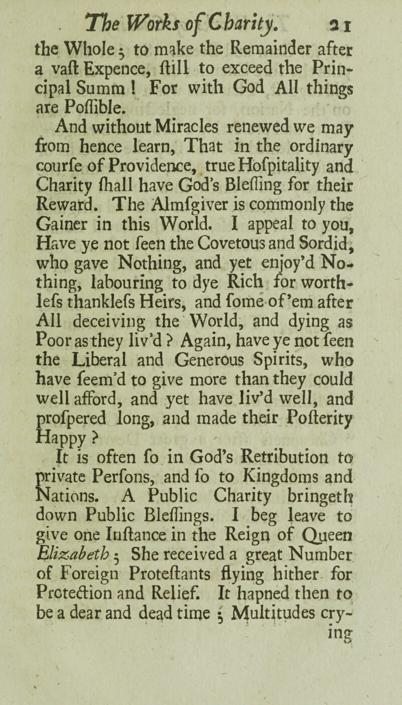 the Whole 5 to make the Remainder after a vaft Expence, ftill to exceed the Prin¬ cipal Summ ! For with God All things are Poflible. And without Miracles renewed we may from hence learn, That in the ordinary courfe of Providence, true Hofpitality and Charity (hall have God s Bleffing for their Reward. The Almfgiver is commonly the Gainer in this World. I appeal to you. Have ye not feen the Covetous and Sordid, who gave Nothing, and yet enjoy’d No¬ thing, labouring to dye Rich for worth- lefs thanklefs Heirs, and fome of’em after All deceiving the World, and dying as Poor as they liv’d ? Again, have ye not feen the Liberal and Generous Spirits, whjo have feem’d to give more than they could well afford, and yet have liv’d well, and profpered long, and made their Pofterity Happy ? It is often fo in God’s Retribution to frivate Perfons, and fo to Kingdoms and Jations. A Public Charity bringeth down Public Bleflings. I beg leave to give one Inftance in the Reign of Queen Elizabeth 5 She received a great Number of Foreign Proteftants flying hither, for Prcteftion and Relief. It hapned then to be a dear and dead time ^ Multitudes cry¬ ing