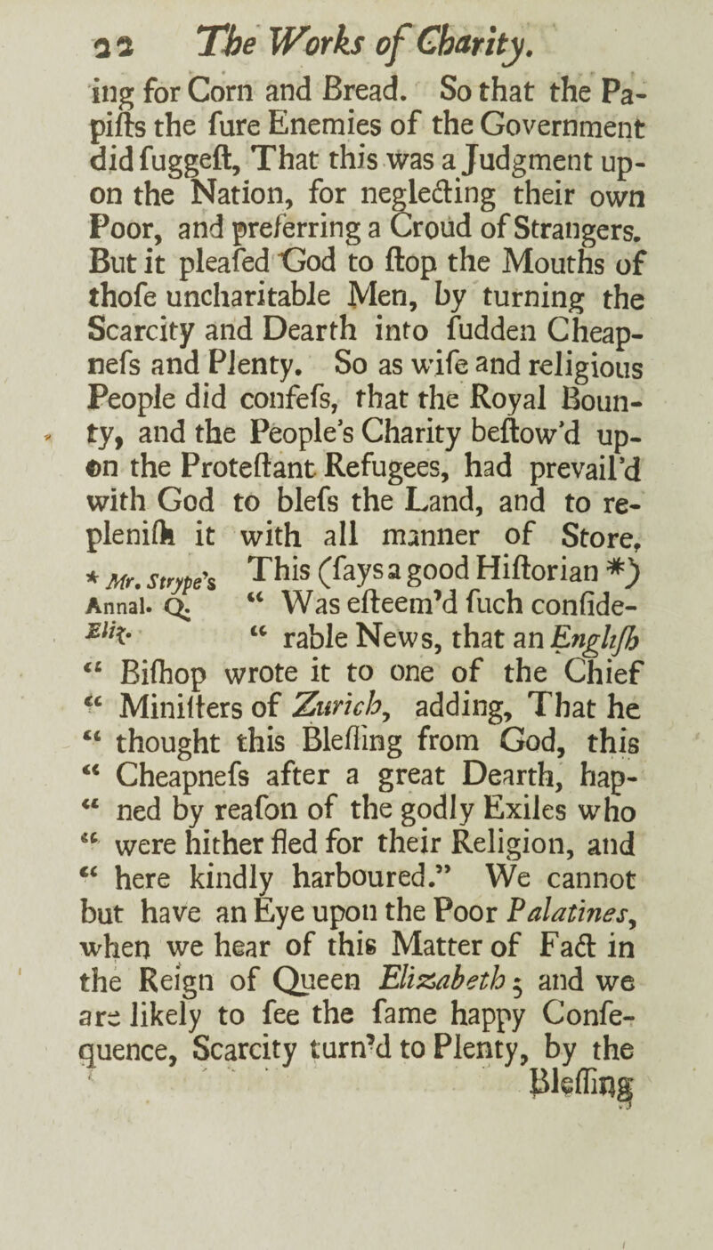 ing for Corn and Bread. So that the Pa- pifts the fare Enemies of the Government didfuggeft. That this was a Judgment up¬ on the Nation, for negledling their own Poor, and preferring a Croud of Strangers. But it pleafed God to flop the Mouths of thofe uncharitable Men, by turning the Scarcity and Dearth into fudden Cheap- nefs and Plenty. So as wife and religious People did confefs, that the Royal Boun- V ty, and the People s Charity bellow’d up- on the Proteftant Refugees, had prevail’d with God to blefs the Land, and to re- plenifli it with all manner of Store, * Mr. strype'i This (fays a good Hiftoriati *) Annai. ^ Was efteem’d fuch confide- rable News, that an Enghjh Bilhop wrote it to one of the Chief Minilters of Zurich^ adding. That he “ thought this Bleffing from God, this “ Cheapnefs after a great Dearth, hap- ‘‘ ned by reafon of the godly Exiles who were hither fled for their Religion, and here kindly harboured.” We cannot but have an Eye upon the Poor Palatines, when we hear of this Matter of Fad: in the Reign of Queen Elii2t>abeth 5 and we are likely to fee the fame happy Confe- quence, Scarcity turnM to Plenty, by the /