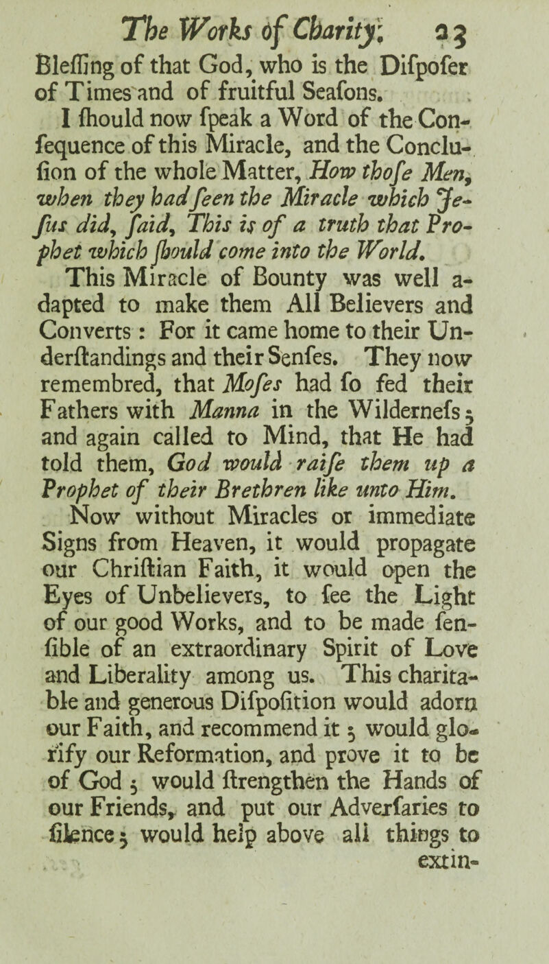 Bleffing of that God, who is the Difpofer of Times and of fruitful Seafons. I fhould now fpcak a Word of the Con- fequence of this Miracle, and the Conclu- fion of the whole Matter, Hon? thofe Men, when they hadfeen the Miracle which Je^ fus did^ Jaid^ This is of a truth that Pro- phet which jbouJd come into the World. This Miracle of Bounty was well a- dapted to make them All Believers and Converts : For it came home to their Un- derftandings and their Senfes. They now remembred, that Mofes had fo fed their Fathers with Manna in the Wildernefs^ and again called to Mind, that He had told them, God would raife them up a Prophet of their Brethren like unto Him. Now without Miracles or immediate Signs from Heaven, it would propagate our Chriftian Faith, it would open the Eyes of Unbelievers, to fee the Light of our good Works, and to be made len- fible of an extraordinary Spirit of Love and Liberality among us. This charita¬ ble and generous Difpofition would adorn our Faith, and recommend it 5 would glo¬ rify our Reformation, and prove it to be of God 5 would ftrengthen the Hands of our Friends,, and put our Advejfaries to fikhce^ would help above ail things to extin-