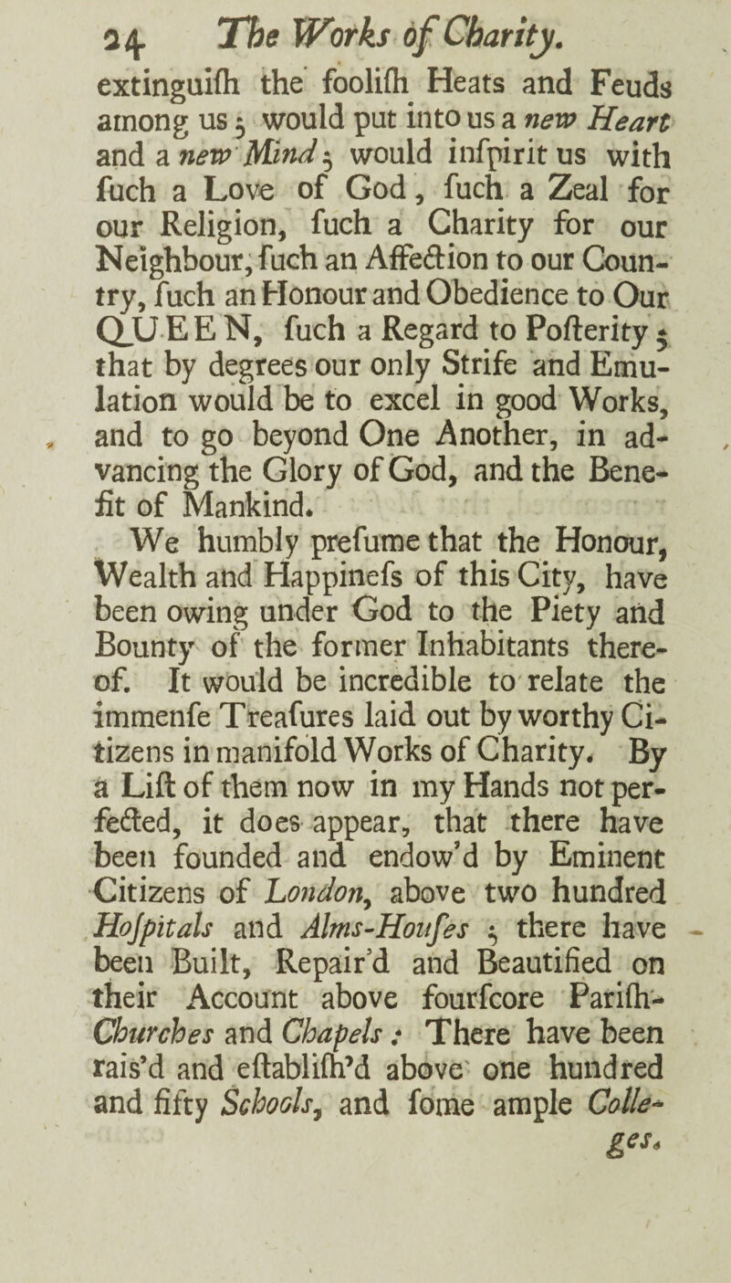extinguifli the foolifli Heats and Feuds among us 5 would put into us a nevi^ Heart and a jM/W 5 would infpiritus with fuch a Love of God, fuch a Zeal for our Religion, fuch a Charity for our Neighbour, fuch an AiFeftion to our Coun¬ try, fuch an Honour and Obedience to Our CLU E E N, fuch a Regard to Pofterity * that by degrees our only Strife and Emu¬ lation would be to excel in good Works, and to go beyond One Another, in ad¬ vancing the Glory of God, and the Bene¬ fit of Mankind. We humbly prefume that the Honour, Wealth and Happinefs of this City, have been owing under God to the Piety and Bounty of the former Inhabitants there¬ of. It would be incredible to'relate the immenfe Treafures laid out by worthy Ci¬ tizens in manifold Works of Charity. By a Lift of them now in my Hands not per- fefted, it does appear, that there have been founded and endow’d by Eminent Citizens of London^ above two hundred Hojpitals and Alms-Honfes ^ there have - been Built, Repair’d and Beautified on their Account above fourfcore Parifh- Churches and Chapels: There have been rais’d and eftabliuiM above' one hundred and fifty Schools^ and fome ample Calle^
