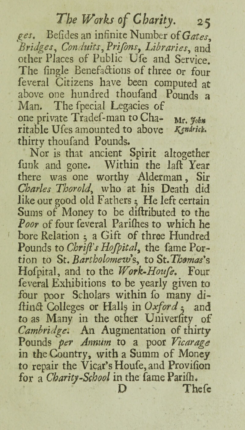 j^es, Befides an infinite Number of Gates^ Bridges^ Conduits^ BrifonSy Libraries^ and other Places of Public Ufe and Service. The Angle Benefadions of three or four feveral Citizens have been computed at above one hundred thoufand Pounds a Man. The fpecial Legacies of one private Tradef-man to Cha- Mr. ^ohn ritable Ufes amounted to above Ksnimh thirty thoufand Pounds. Nor is that ancient Spirit altogether funk and gone. Within the laft Year there was one worthy Alderman, Sir Charles Thorold^ who at his Death did like our good old Fathers 5 He left certain Sums of Money to be diftributed to the Poor of four feveral Parilhes to which he bore Relation 5 a Gift of three Hundred Pounds to Chrifl's Hofpitaly the fame Por¬ tion to St. Bartholomew\ to St.Thomas's Hofpital, and to the Work^Houfe. Four feveral Exhibitions to be yearly given to four poor Scholars within fo many di- ftind Colleges or Halls in Oxford 5 and to as Many in the otner Univerfity of Cambridgei An Augmentation of thirty Pounds per Annum to a poor Vicaraga in the Country, with a Summ of Money to repair the Vicar’s Houfe, and Provifion for a Charity-School in the'fame Parifli. D Thefc