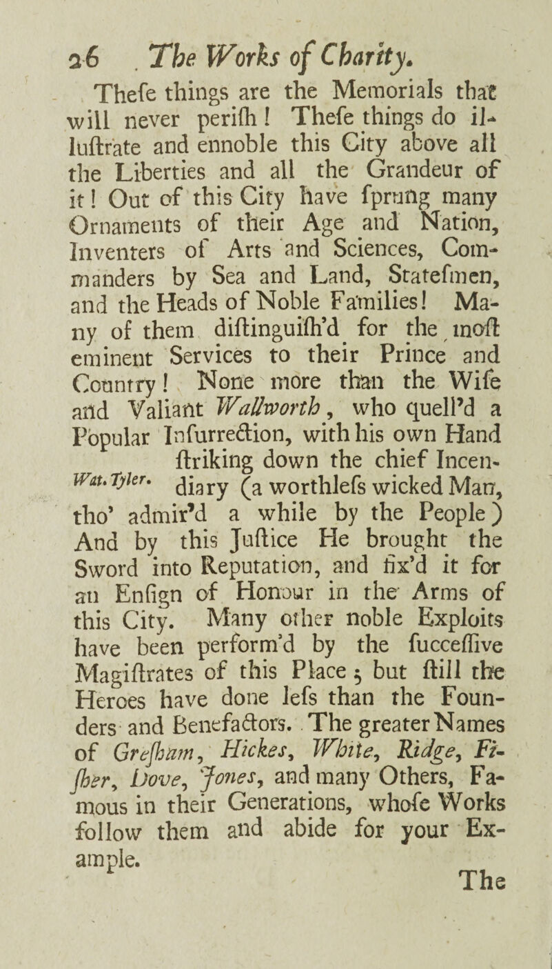 Thefe things are the Memorials that w ill never perifh ! Thefe things do iJ-* luftfate and ennoble this City above all the Liberties and all the Grandeur of it! Out of this City have fpraflg many Ornaments of their Age and Nation, Inventers of Arts and Sciences, Com¬ manders by Sea and Land, Statefmcn, and the Heads of Noble Families! Ma¬ ny of them diftinguifli’d for the modi eminent Services to their Prince and Country! None more than the Wife and Valiant Wallworth, who quell’d a Popular Infurredion, with his own Hand ftriking down the chief Incen- wiutykr. jjgyy worthlefs wicked Man, tho’ admir’d a while by the People) And by this Juflice He brought the Sword into Reputation, and fix’d it for an Enfign of Honour in the Arms of this City. Many oilier noble Exploits have been perform’d by the fucceffive Magiflrates of this Place ^ but ftill the Heroes have done lefs than the Foun¬ ders and Benefadors. The greaterNames of GreJJmn, Hickes, White, Ridge, Fu per. Dove, Jones, and many Others, Fa¬ mous in their Generations, whofc Works follow them and abide for your Ex¬ ample.