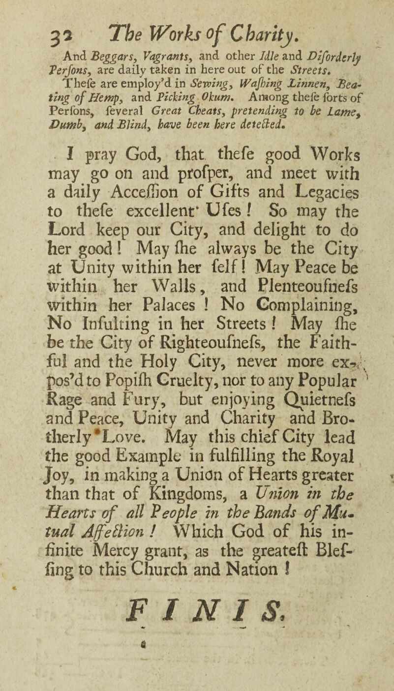And Beggars, Vagrants, and other Idle and Diforderty Terjons, are daily taken in here out of the Streets, Thefe are employed in Sewing, IVaJhing Linnen, JBea^ ting of Hemp, and Picking Okum, Among thefe forts of Perfons, feveral Great Cheats, pretending to be Lame^ Dumb, and Blind, have been here detebied. I pray God, that thefe good Works may go on and ptofper, and meet with a daily Acceffion of Gifts and Legacies to thefe excellent* Ufes ! So may the Lord keep our City, and delight to do her good ! May (he always be the City at Unity within her felf! May Peace be within her Walls, and Plenteoufnefs within her Palaces ! No Complaining, No Infulting in her Streets ! May (he be the City of Righteoufnefs, the Faith¬ ful and the Holy City, never more ex^'; pos’d to Popifh Cruelty, nor to any Popular ’ Rage and Fury, but enjoying Quietnefs and Peace, Unity and Charity and Bro* therly*Love. May this chief City lead the good Example in fulfilling the Royal Joy, in making a Union of Hearts greater than that of Kingdoms, a in the Hearts of all People in the Bands ofMu* tual Afetlion ! Which God of his in¬ finite Mercy grant, as the greateft Blef- fing to this Church and Nation ! FINIS, 6