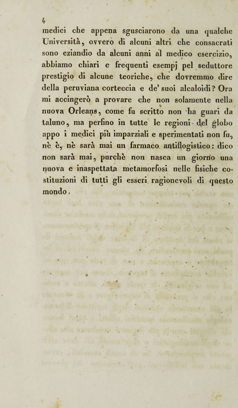 I 4 medici che appena sgusciarono da una qualche Università, ovvero di alcuni altri che consacrati sono eziandio da alcuni anni al medico esercizio* » * abbiamo chiari e frequenti esempj pel seduttore prestigio di alcune teoriche , che dovremmo dire della peruviana corteccia e de’suoi alcaloidi? Ora mi accingerò a provare che non solamente nella nuova Orleans, come fu scritto non ha guari da taluno, ma perfino in tutte le regioni - <fel globo appo i medici piu imparziali e sperimentati non fu, ne è, ne sarà mai un farmaco antiflogistico: dico non sarà mai, purché non nasca un giorno una nuova e inaspettata metamorfosi nelle fisiche co¬ stituzioni di tutti gli esseri ragionevoli di questo mondo. t