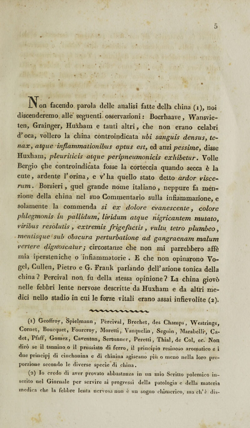 Non facendo parola delle analisi fatte della china (1), noi discenderemo alle seguenti osservazioni : Boerhaave, Wansvie- ten, Grainger, Huxham e tanti altri, che non erano celahri d’oca, vollero la china controindicata ubi sanguis densus, te- naxy atque injlammationibus optus est, ed anzi pessime, disse Huxham, pleuritici atque peripneumonicis exhibetur. Volle * * * Bergio che controindicata fosse la corteccia quando secca è la cute, ardente 1 orina, e v’ ha quello stato detto ardor visce- rum* Borsieri, quel grande nome italiano, neppure fa men¬ zione della china nel suo Commentario sulla infiammazione, e solamente la commenda si ex dolore evanescente, colore phlegmonis in pallidum, lividum atque nigricantem mutato, viribus resolutis, extremis J'rigeJactis, vultu tetro plumbeo, mentisque sub obscura perturbatione ad gangraenam malum vertere dignoscatur; circostanze che non mi parrebbero affé mia ipersteniche o infiammatorie • E che non opinarono Vo- gel, Cullen, Pietro e G. Frank parlando dell’azione tonica della china? Percival non fu della stessa opinione? La china giovò nelle febbri lente nervose descritte da Huxham e da altri me¬ dici nello stadio in cui le forze vitali erano assai infievolite (2). (1) Geoffroy, Spielrnann , Percival, Brechet, des Charnps, Westrings, Cornet, Boucquet, Fourcroy, Moretti, Vauquelin , Seguin , Marabelli-, Ca- det, Pfaff, Gornez, Caventon, Sertunner, Peretti, Thial, de Col, ec. Non diio se il tannino o il prussiato di ferro, il principio resinoso aromatico e i due principj cinchonina e di chinina agiscano più o meno nella loro pro¬ porzione secondo le diverse specie di china. (2) Io credo di aver provato abbastanza in un mio Scritto polemico in¬ serito nel Giornale per servire ai progressi della patologia e della materia medica che la febbre lenta nervosa non è un sogno chimerico, ma eh* è dis-