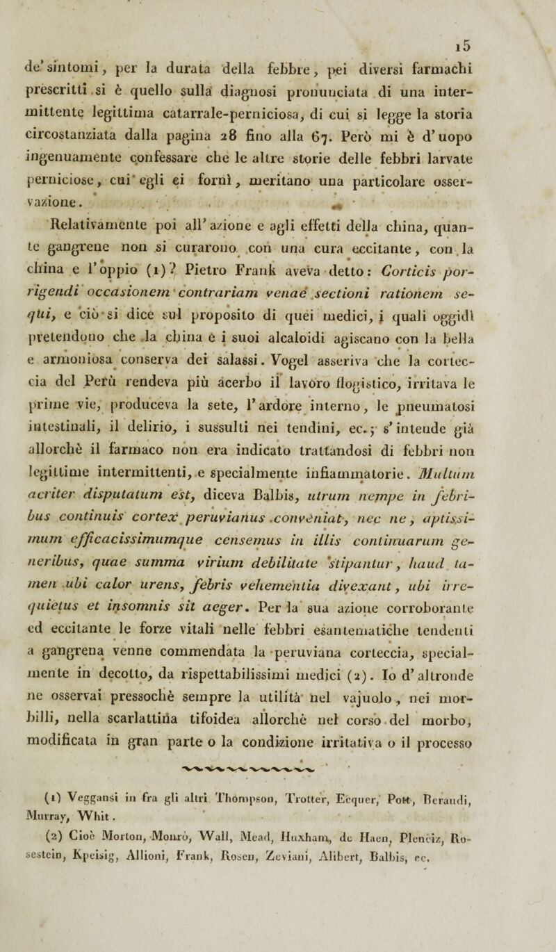 de.’sintomi, per la durata della febbre, pei diversi farmachi prescritti.si è quello sulla diagnosi pronunciata di una inter¬ mittente legittima catarrale-perniciosa, di cui si legge la storia circostanziata dalla pagina 28 fino alla 67. Però mi è d’uopo ingenuamente confessare che le altre storie delle febbri larvate perniciose, cui egli ci forili, meritano una particolare osser¬ vazione. Relativamente poi all’ a/ione e agli effetti della china, quan¬ te gangrene non si curarono con una cura eccitante, con la china e 1 oppio (1) l Pietro Frank aveva detto: Corticis por- rìgendi occasionati contrariarti verme sectioni rationem se- (jtiiy e ciò si dice sul proposito di quei medici, i quali oggidì pretendono che la china e i suoi alcaloidi agiscano con la bella e armoniosa conserva dei salassi. Vogel asseriva che la cortec¬ cia del Perù rendeva più acerbo il lavoro flogistico, irritava le prime vie, produceva la sete, l’ardore interno, le pneumatosi intestinali, il delirio, i sussulti nei tendini, ec. ; s’intende già allorché il farmaco non era indicato trattandosi di febbri non legittime intermittenti, e specialmente infiammatorie. Multimi acriter disputatimi est, diceva Balbis, ulrum nejnpe in jebri- bus continuis cortex peruvianus .conveniat, nec ne, apti&si- munì efjìcacissimumque censemus in illis conlirvuarum ge- neribus, quae summa virium debilitate ’stipantur, haud ta- tnen ubi caler urens, febris vehementia divexant, ubi irre- ijuictus et insomnis sit aeger. Per la sua azione corroborante ed eccitante le forze vitali nelle febbri esantematiche tendenti • * • a gangrena venne commendata la peruviana corteccia, special- mente in decotto, da rispettabilissimi medici (2). Io d’altronde ne osservai pressoché sempre la utilità nel vajuolo, nei mor¬ billi, nella scarlattina tifoidea allorché nel corso del morbo, modificata in gran parte o la condizione irritativa o il processo (0 Veggansi in fra gli altri Thompson, Trotter, Ecquer,' Poto, Beraudi, Murray, Whit. (2) Cioè Morton, Mourò, Wall, Meati, Huxham, do Ilaen, Plenciz, Ro~ sestcin, Kpcisig, Allioni, Frank, Rosei), Zeviani, Alibert, Balbis, ec.